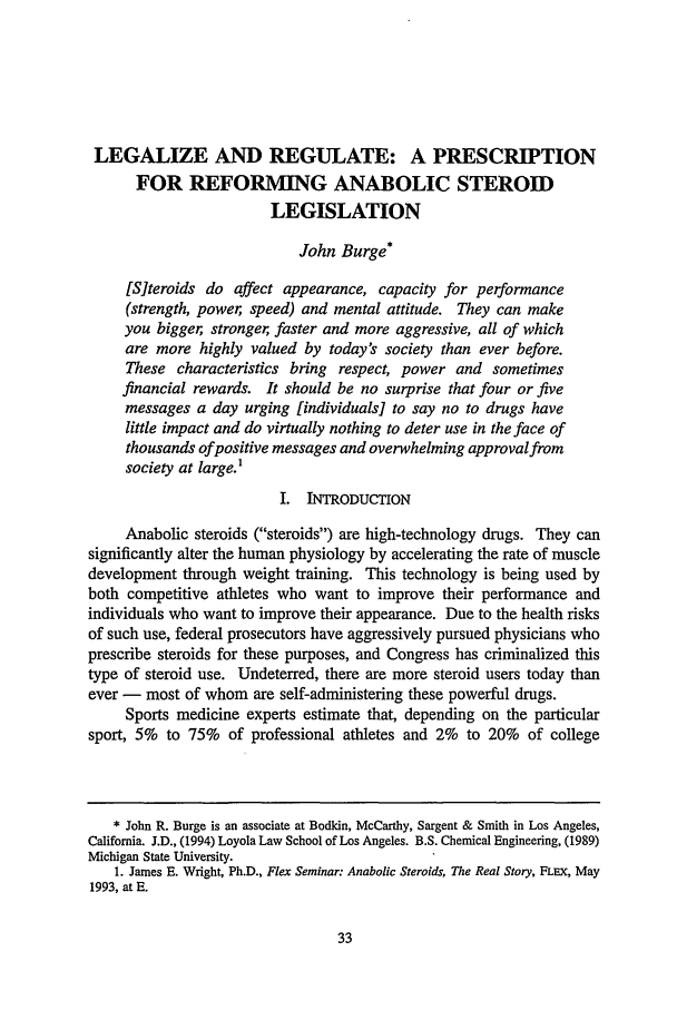 handle is hein.journals/laent15 and id is 43 raw text is: LEGALIZE AND REGULATE: A PRESCRIPTION
FOR REFORMING ANABOLIC STEROID
LEGISLATION
John Burge*
[S]teroids do affect appearance, capacity for performance
(strength, power, speed) and mental attitude. They can make
you bigger, stronger, faster and more aggressive, all of which
are more highly valued by today's society than ever before.
These characteristics bring respect, power and sometimes
financial rewards. It should be no surprise that four or five
messages a day urging [individuals] to say no to drugs have
little impact and do virtually nothing to deter use in the face of
thousands ofpositive messages and overwhelming approval from
society at large.1
I. INTRODUCTION
Anabolic steroids (steroids) are high-technology drugs. They can
significantly alter the human physiology by accelerating the rate of muscle
development through weight training. This technology is being used by
both competitive athletes who want to improve their performance and
individuals who want to improve their appearance. Due to the health risks
of such use, federal prosecutors have aggressively pursued physicians who
prescribe steroids for these purposes, and Congress has criminalized this
type of steroid use. Undeterred, there are more steroid users today than
ever - most of whom are self-administering these powerful drugs.
Sports medicine experts estimate that, depending on the particular
sport, 5% to 75% of professional athletes and 2% to 20% of college
* John R. Burge is an associate at Bodkin, McCarthy, Sargent & Smith in Los Angeles,
California. J.D., (1994) Loyola Law School of Los Angeles. B.S. Chemical Engineering, (1989)
Michigan State University.
1. James E. Wright, Ph.D., Flex Seminar: Anabolic Steroids, The Real Story, FLEx, May
1993, at E.


