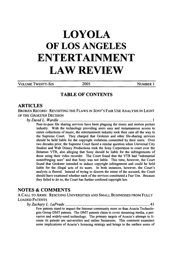 handle is hein.journals/laent26 and id is 1 raw text is: LOYOLA
OF LOS ANGELES
ENTERTAINMENT
LAW REVIEW

VOLUME TwENTY-SIX                     2005                             NUMBER 1
TABLE OF CONTENTS
ARTICLES
BROKEN RECORD: REVISITING THE FLAWS IN SoNY'S FAIR USE ANALYSIS IN LIGHT
OF THE GROKSTER DECISION
by  D avid  L.  W ardle  .............................................................................................. 1
Peer-to-peer file sharing services have been plaguing the music and motion picture
industry. With the technology providing users easy and instantaneous access to
entire collections of music, the entertainment industry took their case all the way to
the Supreme Court. They charged that Grokster and other file-sharing services
should be held liable for the copyright violations committed by their users. Over
two decades prior, the Supreme Court faced a similar question when Universal City
Studios and Walt Disney Productions took the Sony Corporation to court over the
Betamax VTR, also alleging that Sony should be liable for the infringements of
those using their video recorder. The Court found that the VTR had substantial
noninfringing uses and that Sony was not liable. This time, however, the Court
found that Grokster intended to induce copyright infringement and could be held
liable for the illegal acts of its users. In both instances, however, the Court's
analysis is flawed. Instead of trying to discern the intent of the accused, the Court
should have examined whether each of the services constituted a Fair Use. Because
they failed to do so, the Court has further confused copyright law.
NOTES & COMMENTS
A CALL TO ARMS: RESCUING UNIVERSITIES AND SMALL BUSINESSES FROM FULLY
LOADED PATENTS
by  Zachary  L. LaPrade  .................................................................................  41
Few patents stand to impact the Internet community more so than Acacia Technolo-
gies Group DMT patents. The DMT patents claim to cover streaming media, a per-
vasive and widely-used technology. The primary targets of Acacia's attempt to li-
cense its patents are universities and online businesses. This comment examines
some implications of Acacia's licensing strategy and brings to the surface some of


