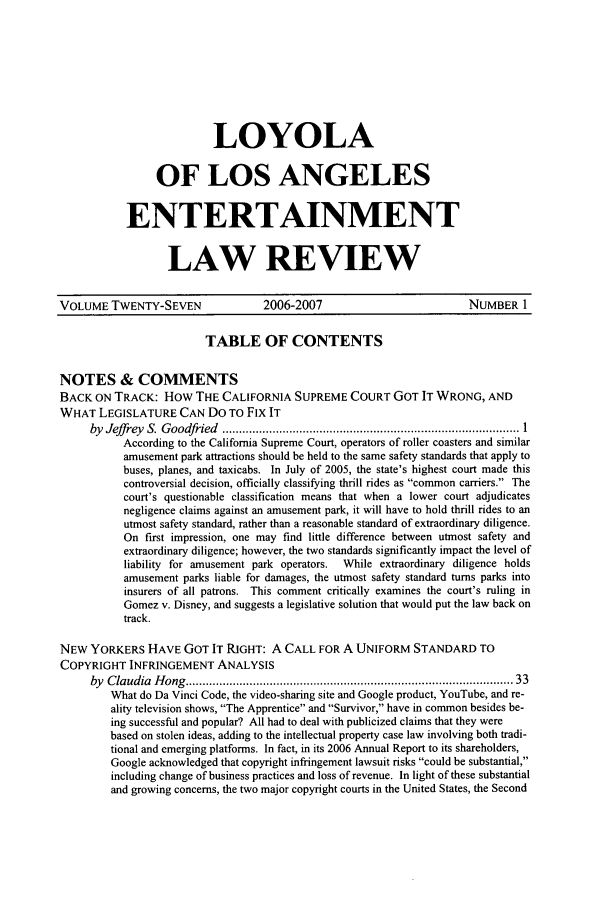 handle is hein.journals/laent27 and id is 1 raw text is: LOYOLA
OF LOS ANGELES
ENTERTAINMENT
LAW REVIEW

VOLUME TWENTY-SEVEN                 2006-2007                           NUMBER 1
TABLE OF CONTENTS
NOTES & COMMENTS
BACK ON TRACK: How THE CALIFORNIA SUPREME COURT GOT IT WRONG, AND
WHAT LEGISLATURE CAN DO TO Fix IT
by  Jeff rey  S. G oodfried  ........................................................................................ 1
According to the California Supreme Court, operators of roller coasters and similar
amusement park attractions should be held to the same safety standards that apply to
buses, planes, and taxicabs. In July of 2005, the state's highest court made this
controversial decision, officially classifying thrill rides as common carriers. The
court's questionable classification means that when a lower court adjudicates
negligence claims against an amusement park, it will have to hold thrill rides to an
utmost safety standard, rather than a reasonable standard of extraordinary diligence.
On first impression, one may find little difference between utmost safety and
extraordinary diligence; however, the two standards significantly impact the level of
liability for amusement park operators.  While extraordinary diligence holds
amusement parks liable for damages, the utmost safety standard turns parks into
insurers of all patrons. This comment critically examines the court's ruling in
Gomez v. Disney, and suggests a legislative solution that would put the law back on
track.
NEW YORKERS HAVE GOT IT RIGHT: A CALL FOR A UNIFORM STANDARD TO
COPYRIGHT INFRINGEMENT ANALYSIS
by  Claudia  H ong  ............................................................................................   33
What do Da Vinci Code, the video-sharing site and Google product, YouTube, and re-
ality television shows, The Apprentice and Survivor, have in common besides be-
ing successful and popular? All had to deal with publicized claims that they were
based on stolen ideas, adding to the intellectual property case law involving both tradi-
tional and emerging platforms. In fact, in its 2006 Annual Report to its shareholders,
Google acknowledged that copyright infringement lawsuit risks could be substantial,
including change of business practices and loss of revenue. In light of these substantial
and growing concerns, the two major copyright courts in the United States, the Second


