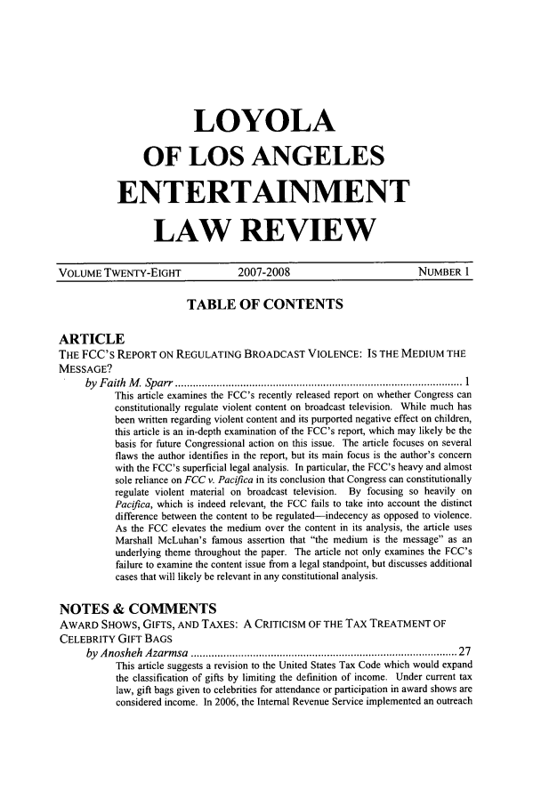 handle is hein.journals/laent28 and id is 1 raw text is: LOYOLA
OF LOS ANGELES
ENTERTAINMENT
LAW REVIEW

VOLUME TWENTY-EIGHT                2007-2008                          NUMBER 1
TABLE OF CONTENTS
ARTICLE
THE FCC's REPORT ON REGULATING BROADCAST VIOLENCE: IS THE MEDIUM THE
MESSAGE?
by  F aith  M   Sp arr  ................................................................................................. 1
This article examines the FCC's recently released report on whether Congress can
constitutionally regulate violent content on broadcast television. 'While much has
been written regarding violent content and its purported negative effect on children,
this article is an in-depth examination of the FCC's report, which may likely be the
basis for future Congressional action on this issue. The article focuses on several
flaws the author identifies in the report, but its main focus is the author's concern
with the FCC's superficial legal analysis. In particular, the FCC's heavy and almost
sole reliance on FCC v. Pacifica in its conclusion that Congress can constitutionally
regulate violent material on broadcast television. By focusing so heavily on
Pacifca, which is indeed relevant, the FCC fails to take into account the distinct
difference between the content to be regulated-indecency as opposed to violence.
As the FCC elevates the medium over the content in its analysis, the article uses
Marshall McLuhan's famous assertion that the medium is the message as an
underlying theme throughout the paper. The article not only examines the FCC's
failure to examine the content issue from a legal standpoint, but discusses additional
cases that will likely be relevant in any constitutional analysis.
NOTES & COMMENTS
AWARD SHOWS, GIFTS, AND TAXES: A CRITICISM OF THE TAX TREATMENT OF
CELEBRITY GIFT BAGS
by  A nosheh  Azarm sa  .....................................................................................   27
This article suggests a revision to the United States Tax Code which would expand
the classification of gifts by limiting the definition of income. Under current tax
law, gift bags given to celebrities for attendance or participation in award shows are
considered income. In 2006, the Internal Revenue Service implemented an outreach


