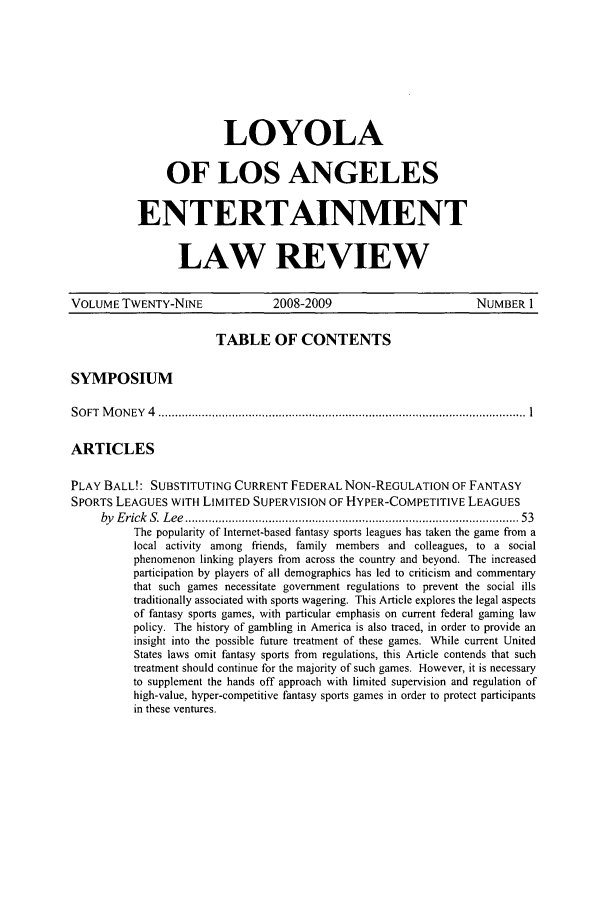 handle is hein.journals/laent29 and id is 1 raw text is: 






              LOYOLA

     OF LOS ANGELES

ENTERTAINMENT

       LAW REVIEW


VOLUME TWENTY-NINE               2008-2009                        NUMBER 1

                        TABLE OF CONTENTS

SYMPOSIUM

S O FT  M O N EY  4  .............................................................................................................. 1

ARTICLES

PLAY BALL!: SUBSTITUTING CURRENT FEDERAL NON-REGULATION OF FANTASY
SPORTS LEAGUES WITH LIMITED SUPERVISION OF HYPER-COMPETITIVE LEAGUES
     by E rick  S. L ee  ................................................................................................ . 53
          The popularity of Internet-based fantasy sports leagues has taken the game from a
          local activity among friends, family members and colleagues, to a social
          phenomenon linking players from across the country and beyond. The increased
          participation by players of all demographics has led to criticism and commentary
          that such games necessitate government regulations to prevent the social ills
          traditionally associated with sports wagering. This Article explores the legal aspects
          of fantasy sports games, with particular emphasis on current federal gaming law
          policy. The history of gambling in America is also traced, in order to provide an
          insight into the possible future treatment of these games. While current United
          States laws omit fantasy sports from regulations, this Article contends that such
          treatment should continue for the majority of such games. However, it is necessary
          to supplement the hands off approach with limited supervision and regulation of
          high-value, hyper-competitive fantasy sports games in order to protect participants
          in these ventures.


