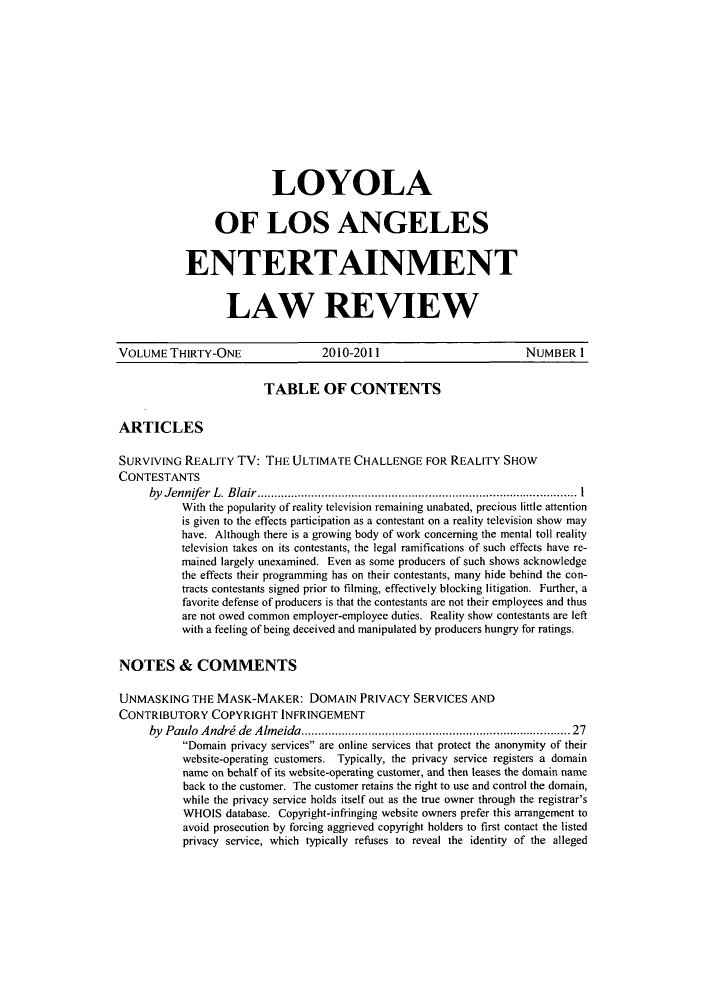 handle is hein.journals/laent31 and id is 1 raw text is: LOYOLA
OF LOS ANGELES
ENTERTAINMENT
LAW REVIEW

VOLUME THIRTY-ONE                   2010-2011                            NUMBER I
TABLE OF CONTENTS
ARTICLES
SURVIVING REALITY TV: THE ULTIMATE CHALLENGE FOR REALITY SHOW
CONTESTANTS
by Jennifer L. Blair.......................                     ..................... 1
With the popularity of reality television remaining unabated, precious little attention
is given to the effects participation as a contestant on a reality television show may
have. Although there is a growing body of work concerning the mental toll reality
television takes on its contestants, the legal ramifications of such effects have re-
mained largely unexamined. Even as some producers of such shows acknowledge
the effects their programming has on their contestants, many hide behind the con-
tracts contestants signed prior to filming, effectively blocking litigation. Further, a
favorite defense of producers is that the contestants are not their employees and thus
are not owed common employer-employee duties. Reality show contestants are left
with a feeling of being deceived and manipulated by producers hungry for ratings.
NOTES & COMMENTS
UNMASKING THE MASK-MAKER: DOMAIN PRIVACY SERVICES AND
CONTRIBUTORY COPYRIGHT INFRINGEMENT
by Paulo Andrd de Almeida.          .............................    ..... 27
Domain privacy services are online services that protect the anonymity of their
website-operating customers. Typically, the privacy service registers a domain
name on behalf of its website-operating customer, and then leases the domain name
back to the customer. The customer retains the right to use and control the domain,
while the privacy service holds itself out as the true owner through the registrar's
WHOIS database. Copyright-infringing website owners prefer this arrangement to
avoid prosecution by forcing aggrieved copyright holders to first contact the listed
privacy service, which typically refuses to reveal the identity of the alleged


