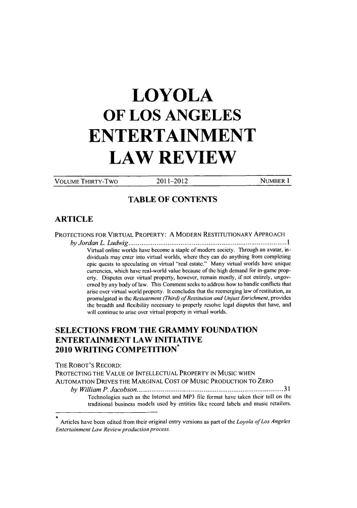 handle is hein.journals/laent32 and id is 1 raw text is: LOYOLA
OF LOS ANGELES
ENTERTAINMENT
LAW REVIEW

VOLUME THIRTY-TWO                   2011-2012                           NUMBER 1
TABLE OF CONTENTS
ARTICLE
PROTECTIONS FOR VIRTUAL PROPERTY: A MODERN RESTITUTIONARY APPROACH
by  Jordan  L. Ludwig  .................................................................................. I
Virtual online worlds have become a staple of modern society. Through an avatar, in-
dividuals may enter into virtual worlds, where they can do anything from completing
epic quests to speculating on virtual real estate. Many virtual worlds have unique
currencies, which have real-world value because of the high demand for in-game prop-
erty. Disputes over virtual property, however, remain mostly, if not entirely, ungov-
erned by any body of law. This Comment seeks to address how to handle conflicts that
arise over virtual world property. It concludes that the reemerging law of restitution, as
promulgated in the Restatement (Third) of Restitution and Unjust Enrichment, provides
the breadth and flexibility necessary to properly resolve legal disputes that have, and
will continue to arise over virtual property in virtual worlds.
SELECTIONS FROM THE GRAMMY FOUNDATION
ENTERTAINMENT LAW INITIATIVE
2010 WRITING COMPETITION
THE ROBOT'S RECORD:
PROTECTING THE VALUE OF INTELLECTUAL PROPERTY IN MUSIC WHEN
AUTOMATION DRIVES THE MARGINAL COST OF MUSIC PRODUCTION TO ZERO
by  W illiam  P. Jacobson ..........................................................................   31
Technologies such as the Internet and MP3 file format have taken their toll on the
traditional business models used by entities like record labels and music retailers.
Articles have been edited from their original entry versions as part of the Loyola of Los Angeles
Entertainment Law Review production process.


