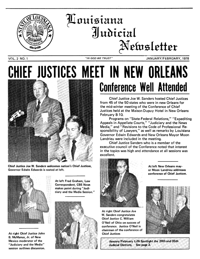 handle is hein.journals/lajnews2 and id is 1 raw text is: 









                                                              S lette


VOL 2 NO. 1                                'IN GOD WE TRUST                 JANUARY/FEBRU]ARY, 1978


CHIEF JUSTICES MEET IN NEW ORLEANS


                                                   Conference Well Attended

                                   YChief Justice Joe W. Sanders hosted Chief Justices
                                                   from 45 of the 50 states who were in new Orleans for
                                                   the mid-winter meeting of the Conference of Chief
                                                   Justices held at the Maison Dupuy Hotel in New Orleans
                                                   February 8-10.
                                                        Programs on State-Federal Relations, Expediting
                                                   Appeals in Appellate Courts, Judiciary and the News
                                                   Media, and Revisions to the Code of Professional Re-
                                                   sponsibility of Lawyers, as well as remarks by Louisiana
                                                   Governor Edwin Edwards and New Orleans Mayor Moon
                                                   Landrieu were included in the meeting.
                                                        Chief Justice Sanders who is a member of the
                                             /     executive council of the Conference noted that interest
                                                   in the topics was high and attendance at all sessions was
                                                   excellent.

Chief Justice Joe W. Sanders welcomes nation's Chief Justices,                At left New Orleans may-
Governor Edwin Edwards is seated at left.                                     or Moon Landrieu addresses
                                                                              conference of Chief Justices.

                          At left Fred Graham, Law
                          Correspondent, CBS News
                          makes point during Judi-
                          ciary and the Media Session.




                                                    At right Chief Justice Joe
                                                    W. Sanders congratulates

                                                    O'Neil of Ohio on success of
                                                    conferance. Justice oei.
                                                    c~hairman of the conferenc o
At right Chief Justice John           j             Chief Justices


B. McManus, Jr. of New
Mexico moderator of the
Judiciary and the Media
session outlines discussion.


January/February UN Spotlight the 20th and 35th
Judicial Districts. See page 2Z


