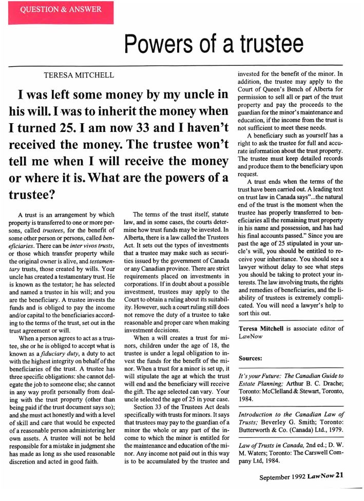 handle is hein.journals/lanow17 and id is 21 raw text is: 





Powers of a trustee


            TERESA MITCHELL


   I was left some money by my uncle in

his will. I was to inherit the money when

I turned 25. I am now 33 and I haven't

received the money. The trustee won't

tell me when I will receive the money

or where it is. What are the powers of a

trustee?


   A trust is an arrangement by which
property is transferred to one or more per-
sons, called trustees, for the benefit of
some other person or persons, called ben-
eficiaries. There can be inter vivos trusts,
or those which transfer property while
the original owner is alive, and testamen-
tary trusts, those created by wills. Your
uncle has created a testamentary trust. He
is known as the testator; he has selected
and named a trustee in his will; and you
are the beneficiary. A trustee invests the
funds and is obliged to pay the income
and/or capital to the beneficiaries accord-
ing to the terms of the trust, set out in the
trust agreement or will.
   When a person agrees to act as a trus-
tee, she or he is obliged to accept what is
known as afiduciary duty, a duty to act
with the highest integrity on behalf of the
beneficiaries of the trust. A trustee has
three specific obligations: she cannot del-
egate the job to someone else; she cannot
in any way profit personally from deal-
ing with the trust property (other than
being paid if the trust document says so);
and she must act honestly and with a level
of skill and care that would be expected
of a reasonable person administering her
own assets. A trustee will not be held
responsible for a mistake in judgment she
has made as long as she used reasonable
discretion and acted in good faith.


   The terms of the trust itself, statute
law, and in some cases, the courts deter-
mine how trust funds may be invested. In
Alberta, there is a law called the Trustees
Act. It sets out the types of investments
that a trustee may make such as securi-
ties issued by the government of Canada
or any Canadian province. There are strict
requirements placed on investments in
corporations. If in doubt about a possible
investment, trustees may apply to the
Court to obtain a ruling about its suitabil-
ity. However, such a court ruling still does
not remove the duty of a trustee to take
reasonable and proper care when making
investment decisions.
   When a will creates a trust for mi-
nors, children under the age of 18, the
trustee is under a legal obligation to in-
vest the funds for the benefit of the mi-
nor. When a trust for a minor is set up, it
will stipulate the age at which the trust
will end and the beneficiary will receive
the gift. The age selected can vary. Your
uncle selected the age of 25 in your case.
   Section 33 of the Trustees Act deals
specifically with trusts for minors. It says
that trustees may pay to the guardian of a
minor the whole or any part of the in-
come to which the minor is entitled for
the maintenance and education of the mi-
nor. Any income not paid out in this way
is to be accumulated by the trustee and


invested for the benefit of the minor. In
addition, the trustee may apply to the
Court of Queen's Bench of Alberta for
permission to sell all or part of the trust
property and pay the proceeds to the
guardian for the minor's maintenance and
education, if the income from the trust is
not sufficient to meet these needs.
   A beneficiary such as yourself has a
right to ask the trustee for full and accu-
rate information about the trust property.
The trustee must keep detailed records
and produce them to the beneficiary upon
request.
   A trust ends when the terms of the
trust have been carried out. A leading text
on trust law in Canada says...the natural
end of the trust is the moment when the
trustee has properly transferred to ben-
eficiaries all the remaining trust property
in his name and possession, and has had
his final accounts passed. Since you are
past the age of 25 stipulated in your un-
cle's will, you should be entitled to re-
ceive your inheritance. You should see a
lawyer without delay to see what steps
you should be taking to protect your in-
terests. The law involving trusts, the rights
and remedies of beneficiaries, and the li-
ability of trustees is extremely compli-
cated. You will need a lawyer's help to
sort this out.

Teresa Mitchell is associate editor of
LawNow


Sources:

It's your Future: The Canadian Guide to
Estate Planning; Arthur B. C. Drache;
Toronto: McClelland& Stewart, Toronto,
1984.

Introduction to the Canadian Law of
Trusts; Beverley G. Smith; Toronto:
Butterworth & Co. (Canada) Ltd., 1979.

Law of Trusts in Canada, 2nd ed.; D. W.
M. Waters; Toronto: The Carswell Com-
pany Ltd, 1984.


September 1992 LawNow 21


QUESTION & ANSWER


