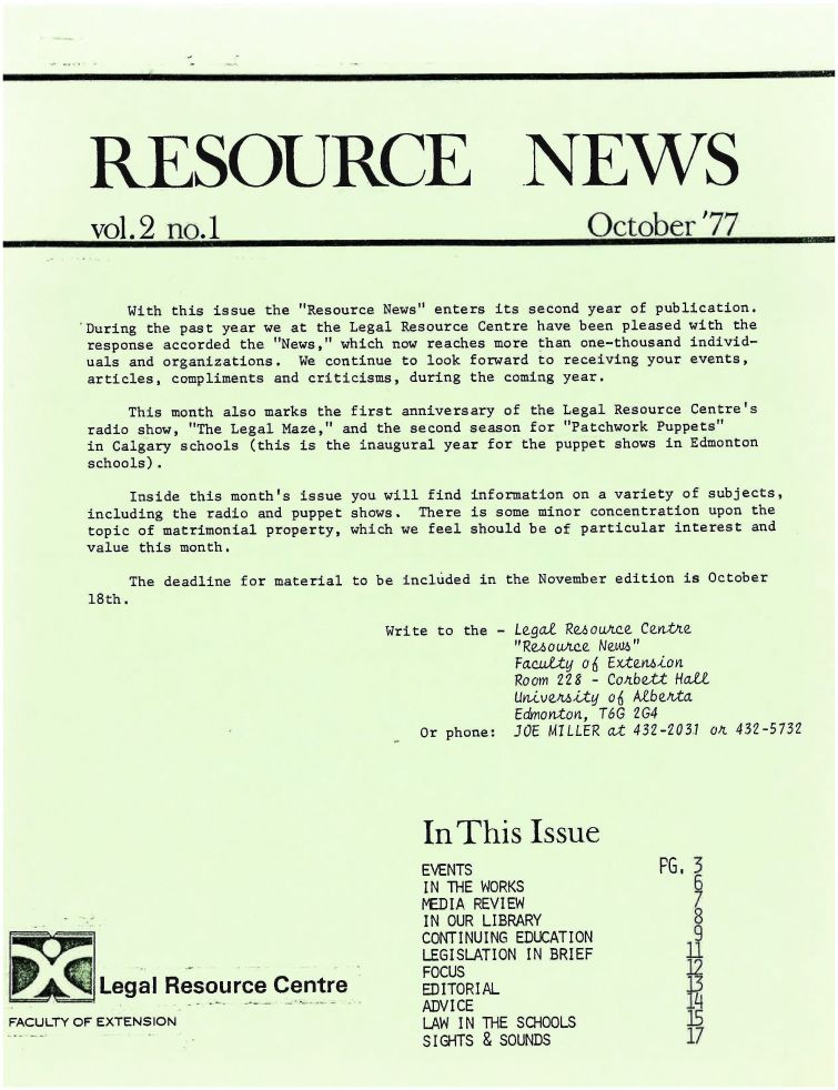 handle is hein.journals/lanow2 and id is 1 raw text is: 








RESOURCE NEWS


vol.2 no-1                                            October'77


     With this issue the Resource News enters its second year of publication.
'During the past year we at the Legal Resource Centre have been pleased with the
response accorded the News, which now reaches more than one-thousand individ-
uals and organizations. We continue to look forward to receiving your events,
articles, compliments and criticisms, during the coming year.

     This month also marks the first anniversary of the Legal Resource Centre's
 radio show, The Legal Maze, and the second season for Patchwork Puppets
 in Calgary schools (this is the inaugural year for the puppet shows in Edmonton
 schools).


     Inside this month's issue
including the radio and puppet
topic of matrimonial property,
value this month.


you will find information on a variety of subjects,
shows. There is some minor concentration upon the
which we feel should be of particular interest and


    The deadline for material to be included in the November edition is October
18th.


Write to the -





    Or phone:


          Leggal Resource Centre

FACULTY OF EXTENSION


Legal ReouAe Cevtte
RezsouAce Newm
Facat o6 Extenio
Room 228 - Co'bett Hatt
UGavealtq o  AtbeAta
Edmonton, T6G 2G4
JOE MILLER at 432-203.1 olL 432-5732


In This Issue

EVENTS
IN THE WORKS
MEDIA REVIEW
IN OUR LIBRARY
CONTINUING EDUCATION
LEGISLATION IN BRIEF
FOCUS
ED ITORIAL
ADVICE
LAW IN THE SCHOOLS
SIGHTS & SOUNDS


PG. 3







   17
   17


