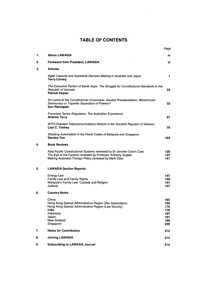 handle is hein.journals/lawasiaj5 and id is 1 raw text is: TABLE OF CONTENTS
Page
1.    About LAWASIA                                                      iv
2.    Foreward from President, LAWASIA                                   vi
3.    Articles
Aged Capacity and Substitute Decision-Making in Australia and Japan  1
Terry Carney
The Executive Pardon of Barak Sope: The Struggle for Constitutional Standards in the
Republic of Vanuatu                                               23
Patrick Keyzer
Sri Lanka at the Constitutional Crossroads: Gaullist Presidentialism, Westminster
Democracy or Tripartite Separation of Powers?                     33
Sur! Ratnapala
Franchise Sector Regulation: The Australian Experience
Andrew Terry                                                      57
WTO-Oriented Telecommunications Reform in the Socialist Republic of Vietnam
Lisa C. Toohey                                                    79
Situating Automatism in the Penal Codes of Malaysia and Singapore
Stanley Yeo                                                      103
4.    Book Reviews
Asia-Pacific Constitutional Systems reviewed by Dr Jennifer Corrin Care  129
The Eye of the Cyclone reviewed by Professor Anthony Angelo      137
Making Australian Foreign Policy reviewed by Mark Otter          141
5.    LAWASIA Section Reports
Energy Law                                                       147
Family Law and Family Rights                                     149
Malaysia's Family Law: Custody and Religion                      151
Judicial                                                         157
6.    Country Notes
China                                                            165
Hong Kong Special Administrative Region (Bar Association)        169
Hong Kong Special Administrative Region (Law Society)            175
fndia                                                            179
Indonesia                                                        187
Japan                                                            191
New Zealand                                                      199
Singapore                                                        209
7.    Notes for Contributors                                            212
8.    Joining LAWASIA                                                   213
9.    Subscribing to LAWASIA Journal                                    214


