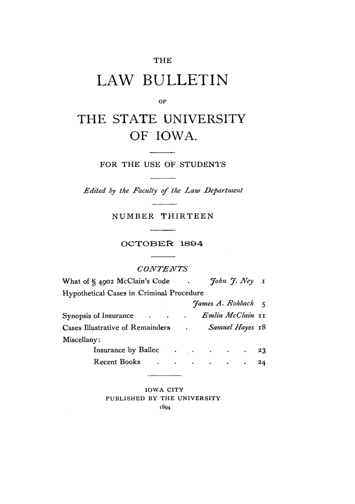 handle is hein.journals/lawbultn13 and id is 1 raw text is: THE

LAW BULLETIN
OF
THE STATE UNIVERSITY
OF IOWA.
FOR THE USE OF STUDENTS
,Edited by the Faculty of the Law Department
NUMBER THIRTEEN
OCTrOBEIP, 1894
C0NzvTF, /VTS
What of § 4902 McClain's Code  .  7ohn .Ney x
Hypothetical Cases in Criminal Procedure
.7ames A. RcA back 5
Synopsis of Insurance . .      Emlin AlcClain ii
Cases Illustrative of Remainders .Samuel Hayes 18
Miscellany:
Insurance by Bailee  .    .  .   .23
Recent Books  .   .   .   .  .   .24
IOWA CITY
PUBLISHED BY THE UNIVERSITY
1894



