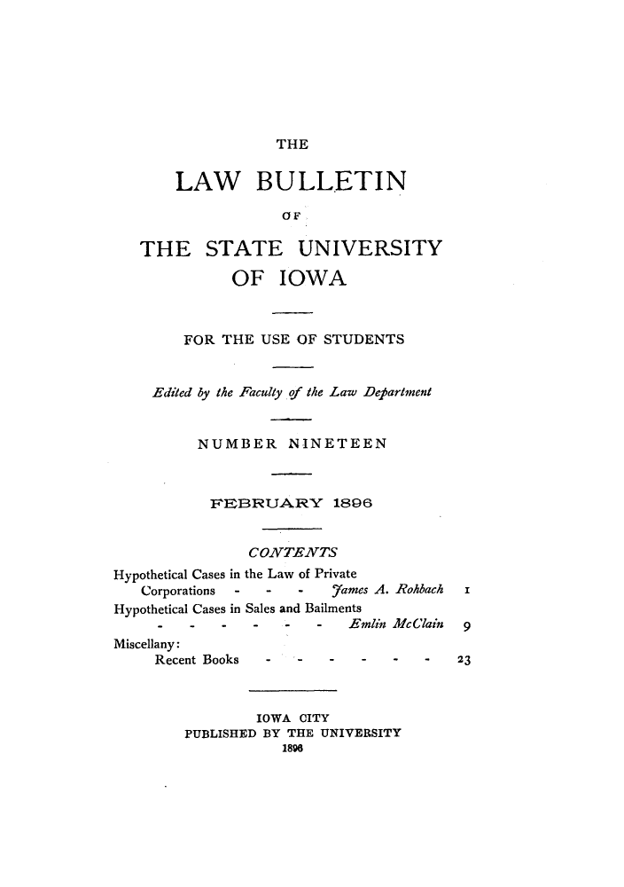 handle is hein.journals/lawbultn19 and id is 1 raw text is: THE
LAW BULLETIN
0 F
THE STATE UNIVERSITY
OF IOWA
FOR THE USE OF STUDENTS
Edited by the Faculty of the Law Department
NUMBER NINETEEN
VE1EBRUAPRY 1896
CONZTENZTS
Hypothetical Cases in the Law of Private
Corporations -  -  -  .7ames A. Rohbach
Hypothetical Cases in Sales and Bailments
-  -  --  -  -Emlin McClain  9
Miscellany:
Recent Books  -----              23
IOWA CITY
PUBLISHED BY THE UNIVERSITY
1898


