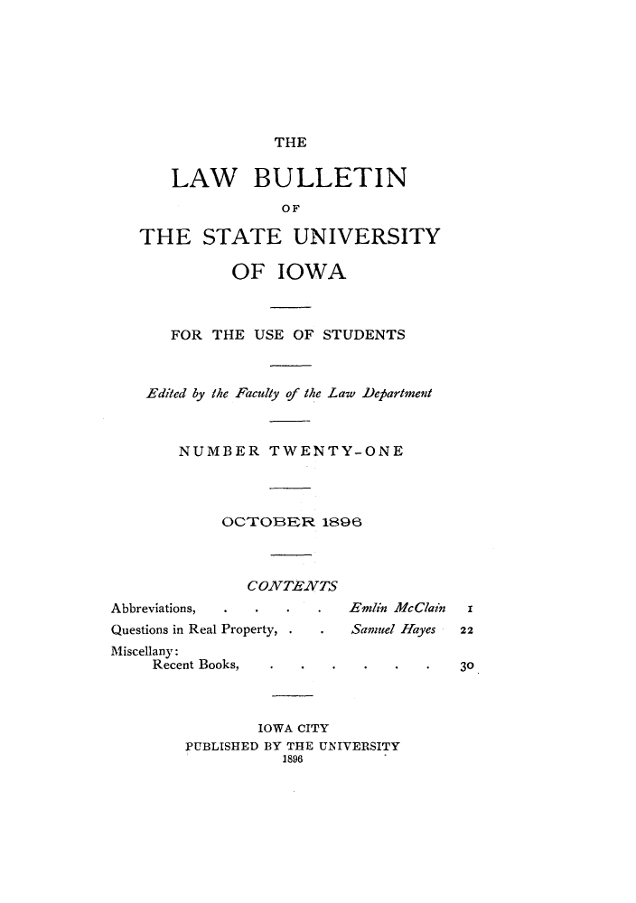 handle is hein.journals/lawbultn21 and id is 1 raw text is: THE

LAW BULLETIN
OF
THE STATE UNIVERSITY
OF IOWA
FOR THE USE OF STUDENTS
Edited by the Faculty of the Lawv Dep5artment
NUMBER TWENTY-ONE
oOTOER 1896
CONTEXTS

Abbreviations,
Questions in Real Property,
Miscellany:
Recent Books,

IOWA CITY
PUBLISHED B3Y THE UNIVERSITY
1896

Etnlin McClain z

Samnuel Hayes

22
30


