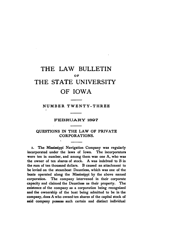 handle is hein.journals/lawbultn23 and id is 1 raw text is: THE LAW BULLETIN
OF
THE STATE UNIVERSITY
OF IOWA
NUMBER TWENTY-THREE
IFEIBRUAR'Y 1897
QUESTIONS IN THE LAW OF PRIVATE
CORPORATIONS.
i. The Mississippi Navigation Company was regularly
incorporated under the laws of Iowa. The incorporator.
were ten in number, and among them was one A, who was
the owner of ten shares of stock. A was indebted to B in
the sum of ten thousand dollars. B caused an attachment to
be levied on the steamboat Dauntless, which was one of the
boats operated along the Mississippi by the above named
corporation. The company intervened in their corporate
capacity and claimed the Dauntless as their property. The
existence of the company as a corporation being recognized
and the ownership of the boat being admitted to be in the
company, does A who owned ten shares of the capital stock of
said company possess such certain and distinct individual


