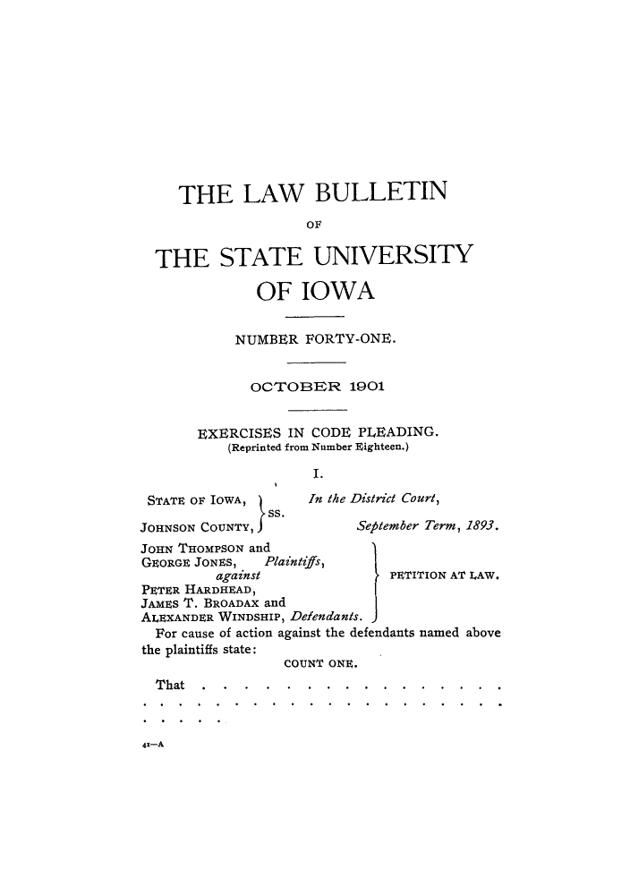 handle is hein.journals/lawbultn41 and id is 1 raw text is: THE LAW BULLETIN
OF
THE STATE UNIVERSITY
OF IOWA
NUMBER FORTY-ONE.
OCT-OBER 1901
EXERCISES IN CODE PLEADING.
(Reprinted from Number FEighteen.)
I .

STATE OF~ IOWA, )    In the D
JOHNSON COUNTY, JS.
JOHN THOMPSON and
GE~ORGE JONES, Plaintiffs,
against
PETER HARDHEAD,
JAMES T. BROADAX and
ALEXANDER WINDSHIP, Defendants.

is/ridt Court,
;efilember Term, 1893.

I

PETITION AT LAW.

For cause of action against the defendants named above
the plaintiffs state:
COUNT ONE.
That....................................


