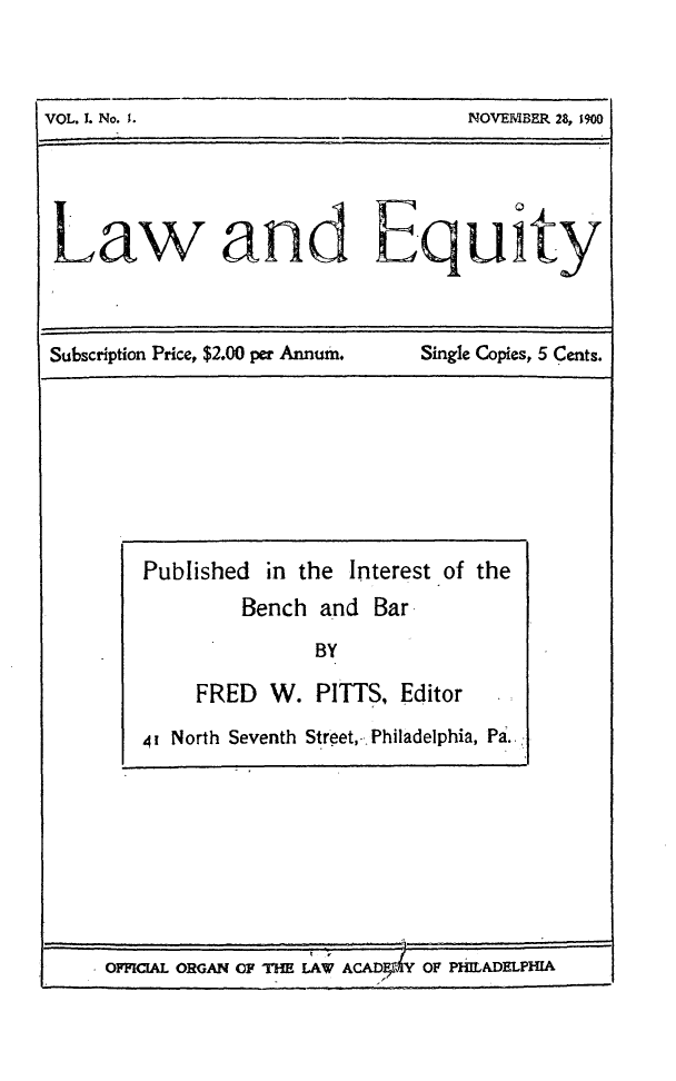handle is hein.journals/laweq1 and id is 1 raw text is: 



VOL. I. No. 1.      NOVEMBER 28, 1900





Law and Equity


Subscription Price, $2.00 per Annum.


Single Copies, 5 Cents.


OFFIC[AL ORGAN OF THE LAW ACAD   Y OF PHILADELPHIA


Published  in the Interest of the
         Bench  and Bar

               BY

     FRED  W.  PITTS,  Editor

4I North Seventh Street,-. Philadelphia, Pa..:


