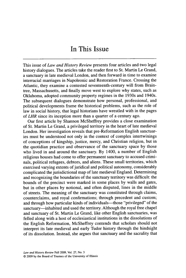handle is hein.journals/lawhst27 and id is 503 raw text is: In This Issue

This issue of Law and History Review presents four articles and two legal
history dialogues. The articles take the reader first to St. Martin Le Grand,
a sanctuary in late medieval London, and then forward in time to examine
interracial marriages in Napoleonic and Restoration France. Crossing the
Atlantic, they examine a contested seventeenth-century will from Brain-
tree, Massachusetts, and finally move west to explore why states, such as
Oklahoma, adopted community property regimes in the 1930s and 1940s.
The subsequent dialogues demonstrate how personal, professional, and
political developments frame the historical problems, such as the role of
law in social history, that legal historians have wrestled with in the pages
of LHR since its inception more than a quarter of a century ago.
Our first article by Shannon McSheffrey provides a close examination
of St. Martin Le Grand, a privileged territory in the heart of late medieval
London. Her investigation reveals that pre-Reformation English sanctuar-
ies must be understood not only in the context of complex intertwinings
of conceptions of kingship, justice, mercy, and Christian religion, but in
the quotidian practice and observance of the sanctuary space by those
who lived in and around the sanctuary. By 1400, a number of English
religious houses had come to offer permanent sanctuary to accused crimi-
nals, political refugees, debtors, and aliens. These small territories, which
exercised varying extents of juridical and political autonomy, considerably
complicated the jurisdictional map of late medieval England. Determining
and recognizing the boundaries of the sanctuary territory was difficult: the
bounds of the precinct were marked in some places by walls and gates,
but in other places by notional, and often disputed, lines in the middle
of streets. The meaning of the sanctuary was constituted through claims,
counterclaims, and royal confirmations; through precedent and custom;
and through how particular kinds of individuals-those privileged of the
sanctuary-inhabited and used the territory. Although the royal free chapel
and sanctuary of St. Martin Le Grand, like other English sanctuaries, was
felled along with a host of ecclesiastical institutions in the dissolutions of
the English Reformation, McSheffrey contends that scholars should not
interpret its late medieval and early Tudor history through the hindsight
of its dissolution. Instead, she argues that sanctuary and the sacrality that

Law and History Review Fall 2009, Vol. 27, No. 3
© 2009 by the Board of Trustees of the University of Illinois


