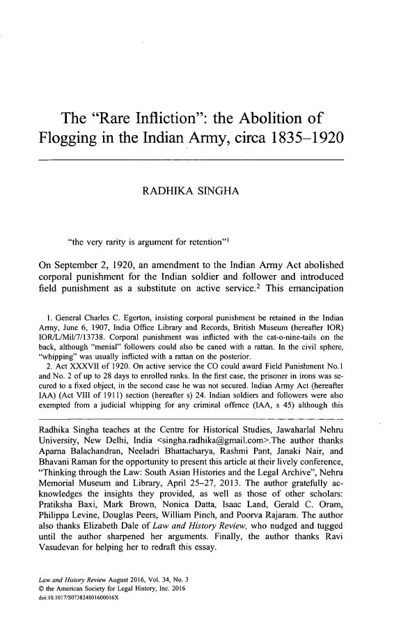 handle is hein.journals/lawhst34 and id is 801 raw text is: 










      The Rare Infliction: the Abolition of

Flogging in the Indian Army, circa 1835-1920




                          RADHIKA SINGHA




       the very rarity is argument for retention'

On  September   2, 1920, an amendment to the Indian Army Act abolished
corporal punishment   for the  Indian soldier and  follower  and introduced
field punishment   as a  substitute on active  service.2 This emancipation


  1. General Charles C. Egerton, insisting corporal punishment be retained in the Indian
Army, June 6, 1907, India Office Library and Records, British Museum (hereafter IOR)
IOR/L/Mil/7/13738. Corporal punishment was inflicted with the cat-o-nine-tails on the
back, although menial followers could also be caned with a rattan. In the civil sphere,
whipping was usually inflicted with a rattan on the posterior.
  2. Act XXXVII of 1920. On active service the CO could award Field Punishment No.1
and No. 2 of up to 28 days to enrolled ranks. In the first case, the prisoner in irons was se-
cured to a fixed object, in the second case he was not secured. Indian Army Act (hereafter
IAA) (Act VIII of 1911) section (hereafter s) 24. Indian soldiers and followers were also
exempted from a judicial whipping for any criminal offence (IAA, s 45) although this

Radhika  Singha teaches at the Centre for Historical Studies, Jawaharlal Nehru
University, New  Delhi, India <singha.radhika@gmail.com>.The   author thanks
Apama   Balachandran, Neeladri  Bhattacharya, Rashmi  Pant, Janaki Nair, and
Bhavani Raman  for the opportunity to present this article at their lively conference,
Thinking through the Law: South Asian Histories and the Legal Archive, Nehru
Memorial  Museum   and  Library, April 25-27, 2013. The author gratefully ac-
knowledges  the insights they provided, as  well as those of  other scholars:
Pratiksha Baxi, Mark   Brown,  Nonica  Datta, Isaac Land,  Gerald  C. Oram,
Philippa Levine, Douglas Peers, William Pinch, and Poorva Rajaram. The author
also thanks Elizabeth Dale of Law and History Review, who nudged  and tugged
until the author sharpened  her arguments.  Finally, the author thanks  Ravi
Vasudevan  for helping her to redraft this essay.


Law and History Review August 2016, Vol. 34, No. 3
C the American Society for Legal History, Inc. 2016
doi:10.1017/SO73824801600016X


