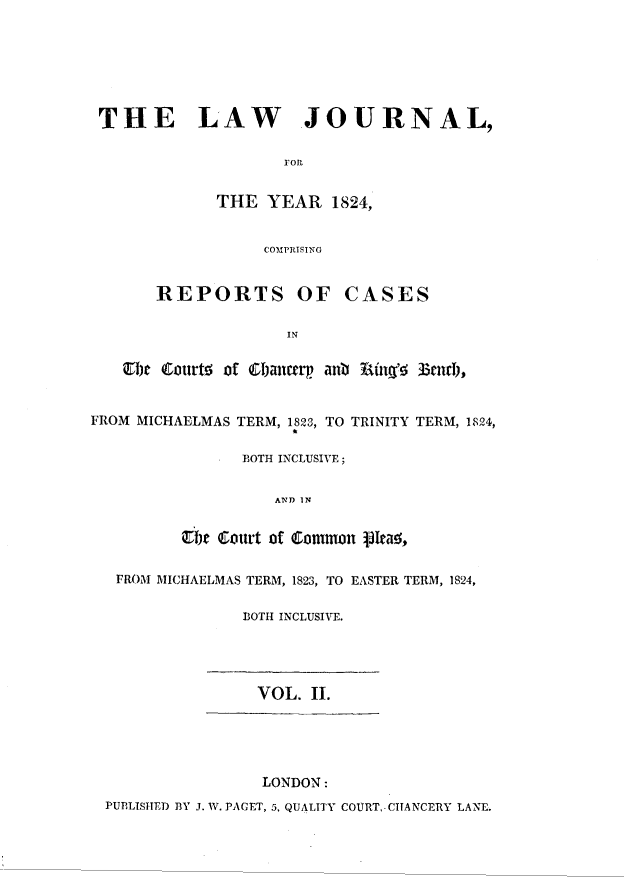 handle is hein.journals/lawjrnl1002 and id is 1 raw text is: 







THE LAW JOURNAL,

                    roll


             THE   YEAR  1824,


                  COMPRISING


       REPORTS OF CASES

                     IN

   Ebe Courts of Cbancrp anb Ring' 33turb,


FROM MICHAELMAS TERM, 1823, TO TRINITY TERM, 1824,

                BOTH INCLUSIVE;


                   AND IN


          tbt Court of Cotnon p1tas,


   FROM MICHAELMAS TERM, 1823, TO EASTER TERM, 1824,

                BOTH INCLUSIVE.




                  VOL. II.





                  LONDON:
  PUBLISHED BY J. W. PAGET, 5, QUALITY COURT,- CHANCERY LANE.


