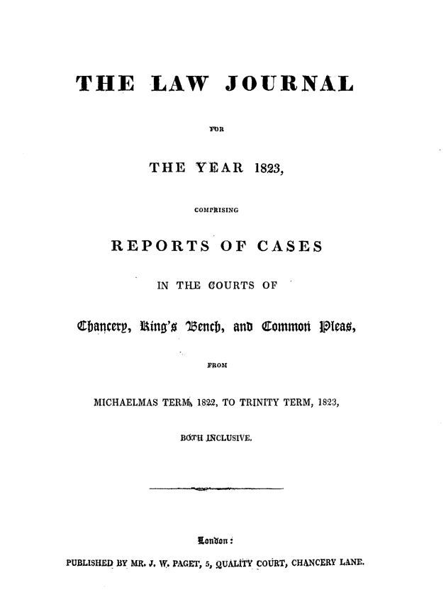 handle is hein.journals/lawjrnl183 and id is 1 raw text is: 





THE LAW JOURNAL


                   F'OR



           THE    YEAR    1823,


                 COMPRISING


      REPORTS OF CASES


            IN THE COURTS OF



  Chancert, lgino'o lncb, anb Common tPlea0,


                   FROMI


    MICHAELMAS TERMS 1822, TO TRINITY TERM, 1823,


               B11TU INCLUSIVE.








                  Ponqn .
PUBLISHED BY MR. J. W. PAGET, 5, $ UAJ4T' COUIRT, CH&.NCERY J.ANE.


