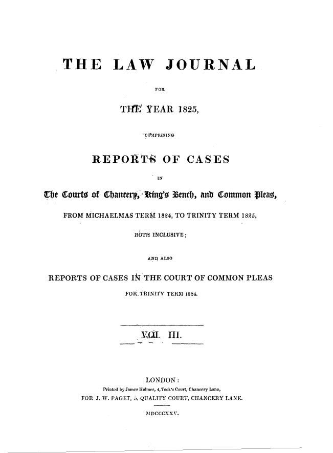 handle is hein.journals/lawjrnl184 and id is 1 raw text is: 







    THE LAW JOURNAL


                      FOR


               TltE YEAR 1825,


                    -'C4YPRISING


          REPORT-k OF CASES

                       rN


CTbe Courto of 3bantd),'n' eni, inb C ommon pleao,

    FROM MICHAELMAS TERNI 1824, TO TRINITY TERM 1825,

                  BOTH INCLUSIVE;


                     ANI ALSO


 REPORTS OF CASES IkT HE COURT OF COMMON PLEAS


FOI ,TINI'IY TERM 1824.


            VUL Ill.





            LONDON:
    Printed by James Holmes, 4, Took's Court, Chancery Lane,
FOR J. W. PAGET, 5, QUALITY COURT, CHANCERY LANE.

             MDCCCXX V.


