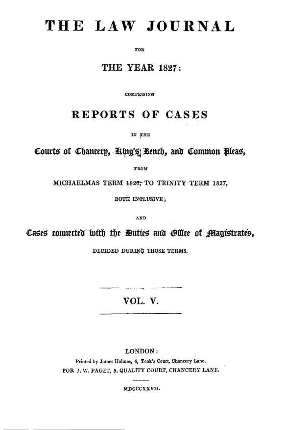 handle is hein.journals/lawjrnl185 and id is 1 raw text is: 


THE LAW JOURNAL


                    FOR


            THE YEAR 1827:



                  COMI'1ISINO


REPORTS


OF CASES


IN FHE


  Courto of Cbancmi, tPA%% ltmldj, anO  Common Po.a~

                        FROM

      MICHAELMAS TERM I820'TO TRINITY TERM 1827,

                   BOTH INCLUSIVE;


                        AND

Caw   rnnerbtei luftb Oe autito anb Ofre of 40agitrate0,


DECIDED DURIN ; THOSE TERMS.







       VOL. V.


              LONDON:
   Printed by James Holmes, 4, Took's Court, Chancery Lane,
FOR J. W. PAGET, 5, QUALITY COURT, CHANCERY LANE.


MDCCCXXVII.


