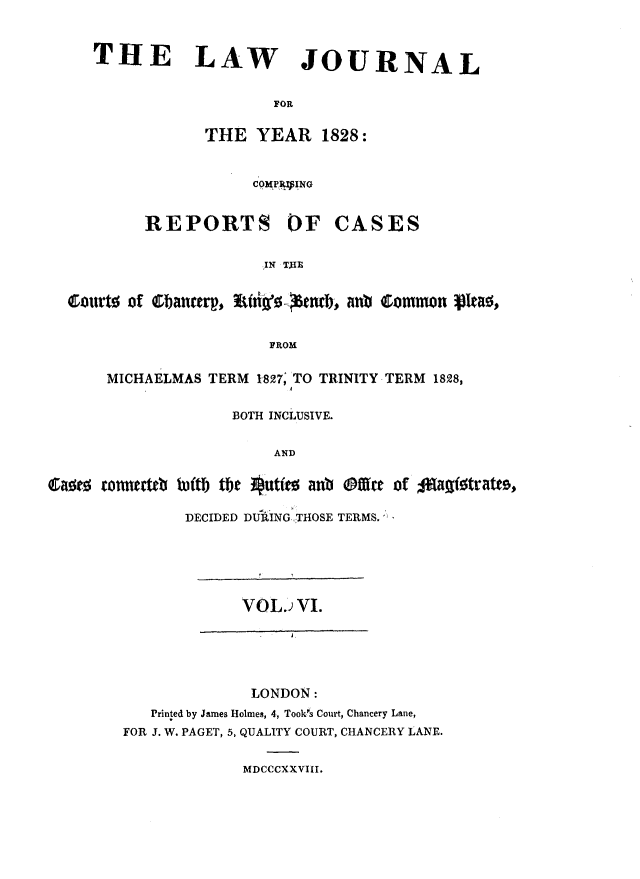 handle is hein.journals/lawjrnl186 and id is 1 raw text is: 


     THE LAW JOURNAL


                        FOR


                 THE YEAR 1828:


                      COMPRVINO


          REPORTS OF CASES


                       IN TAE


  courto of bai   Er 6 ~ 0--eBnxb, noi common V10


                        FROM

      MICHAELMAS TERM 1827; TO TRINITY TERM 1828,


                    BOTH INCLUSIVE.


                        AND
Q     tou   to~ ftb tbe ute0 an @t r of %1ag%tatt9,


               DECIDED DRING ,THOSE TERMS.






                     VOL.) VI.

                        - J




                      LONDON:
           Printed by James Holmes, 4, Took's Court, Chancery Lane,
        FOR J. W. PAGET, 5, QUALITY COURT, CHANCERY LANE.


                     MDCCCXXVIII.


