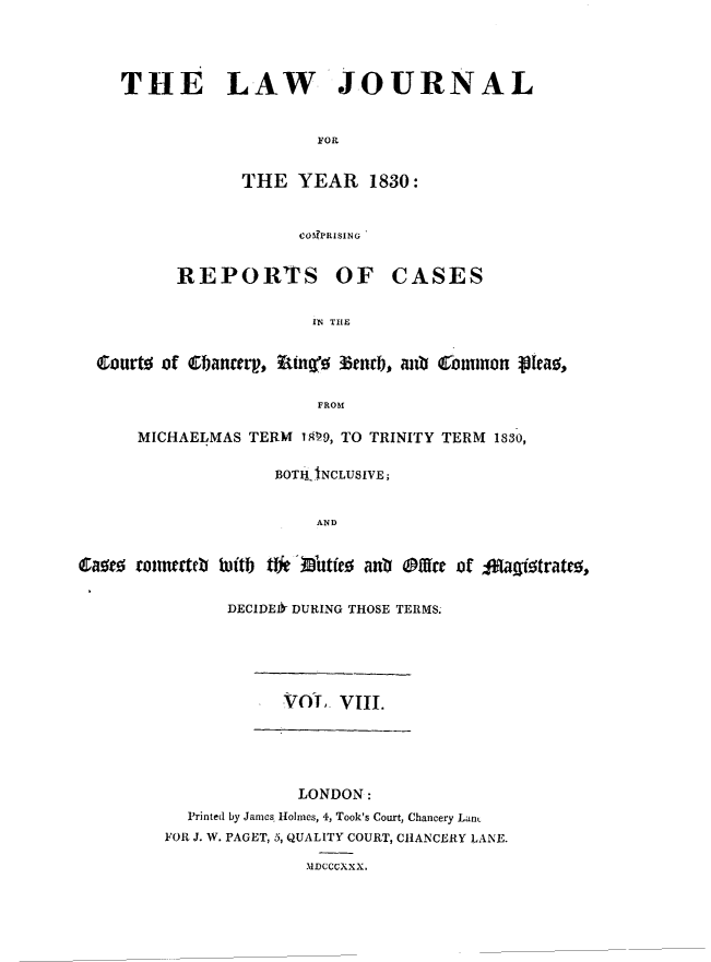 handle is hein.journals/lawjrnl188 and id is 1 raw text is: 





THE LAW JOURNAL



                    FOR


            THE YEAR 1830:


            COIPRI SING 


REPORTS OF


CASES


                        IN THE


  Courto of Cbancerg, uiyg 3tu3encb, anO  onnon p[ea0,


                        FROM

      MICHAELMAS TERM 109, TO TRINITY TERM 1830,


                    BOTIH-INCLUSIVE;


                        AND


Caseo romdnertb Wtb tWk Iutfe0 a% Offire of 1AU!#itratU,


               DECIDEIb DURING THOSE TERMS.


            Vol, VIII.






            LONDON:
  Printed by James. Holmes, 4, Took's Court, Chancery LanL
FOR J. W. PAGET, 5, QUALITY COURT, CHANCERY LANE.

              MDCCCXXX,


