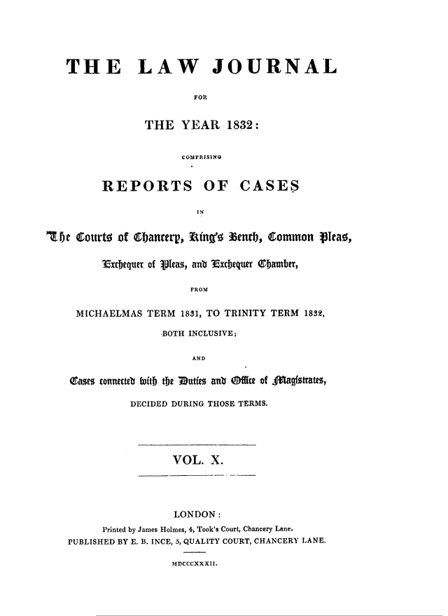 handle is hein.journals/lawjrnl190 and id is 1 raw text is: 





THE LAW JOURNAL

                     FOR


             THE YEAR 1832:


                   COMPRISING


REPORTS OF


CASES


'Toe Courte of ebanterp, Ring' tnrb, Qommon pea0,

         3axcbequet. of Vleas, anb 3xcbeqwtu  Obambfr,

                       FROM

     MICHAELMAS TERM 1831, TO TRINITY TERM 18m,

                   -BOTH INCLUSIVE;

                        AND

    Onae$ tonnect~a itiD &~ Mut  anti offict of  Aug~tratts,


DECIDED DURING THOSE TERMS.


VOL. X.


                 LONDON:
      Printed by James Holmes, 4, Took's Court, Chancery Lane.
PUBLISHED BY E. B. INCE, 5, QUALITY COURT, CHANCERY LANE.

                 MDCCCXXXII.


