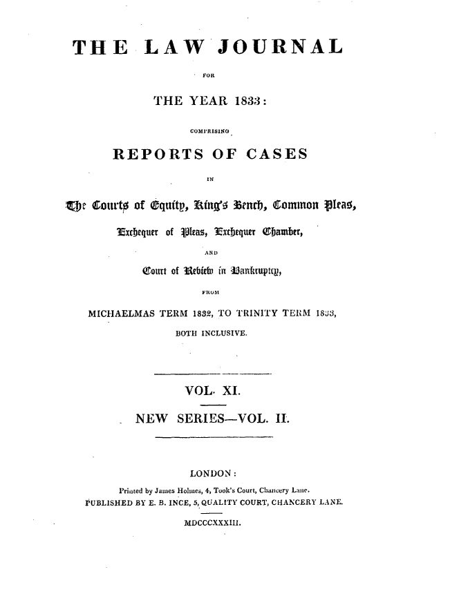 handle is hein.journals/lawjrnl191 and id is 1 raw text is: 



THE LAW JOURNAL

                      FOR


              THE YEAR 1833:


                    COMIRISING

        REPORTS OF CASES

                      IN


.ot Court of dquitp,  f ii'f encb,  Qommn o ta,


3Extbequer of 101cas, Ext.tquer ebamber,

              AND

    ottt Of iebibl in lanfatuptcv,

              FRUM


MICHAELMAS TERM 1832, TO TRINITY TERM 18J3,

              BOTH INCLUSIVE.


                VOL. XI.


        NEW SERIES-VOL. IL




                 LONDON:
     Printed by James Holmes, 4, Took's Court, Chancery Lane.
PUBLISHED BY E. B. INCE, 5, QUALITY COURT, CHANCERY LANE.

                MDCCCXXXIII.


