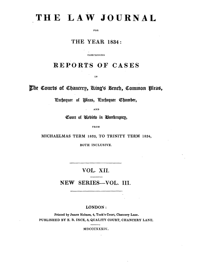 handle is hein.journals/lawjrnl192 and id is 1 raw text is: 


  THE LAW JOURNAL

                       FOR

               THE YEAR 1834:

                     COMPRISING

         REPORTS OF CASES

                        IN

te Eourt0 of   hauirerp,  rn%' tndj, ommron Iea ,


i.xcbequer of 1leas, 3Excbequer Q1bamb,

              AND

    coutt of utbid  in Mankruptcv,

              FROM


MICHAELMAS TERM 1833, TO TRINITY TERM 1834,
              BOTH INCLUSIVE.


        VOL. XII.

NEW SERIES-VOL.


III.


                 LONDON:
      Printed by James Holmes, 4, Took's Court, Chancery Lane.
PUBLISHED BY E. B. INCE, 5, QUALITY COURT, CHANCERY LANE.

                MDCCCXXXIV.


