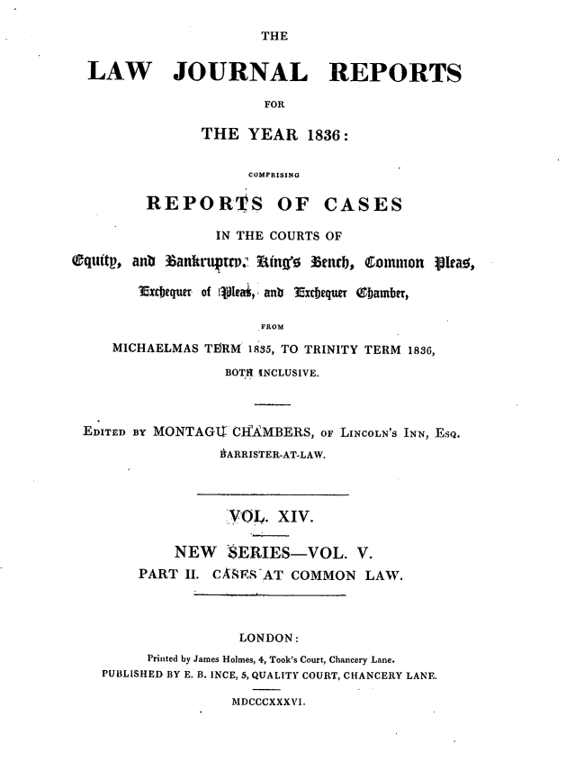 handle is hein.journals/lawjrnl195 and id is 1 raw text is: 

                       THE


  LAW JOURNAL REPORTS

                       FOR

                THE YEAR 1836:


                     COMPRISING

         REPORTrS OF CASES

                 IN THE COURTS OF

(Cqtittp, anb 3ankru p., t ing'!g lktncb, Common 1leal,

        Excbequer of i1.leai,  ant Excbequw (Tbamber,

                       FROM
     MICHAELMAS TEIRM 1835, TO TRINITY TERM 1836,

                   BOTH INCLUSIVE.



 EDITED BY MONTAGII ClfkMBERS, OF LINCOLN'S INN, ESQ.

                  AARRISTER-AT-LAW.




                  VOL. xiv.

            NEW SERIES-VOL. V.
        PART II. CA-,qESAT COMMON LAW.




                    LONDON:
         Printed by James Holmes, 4, Took's Court, Chancery Lane.
    PUBLISHED BY E. B. INCE, 5, QUALITY COURT, CHANCERY LANE.

                   MDCCCXXXVI.


