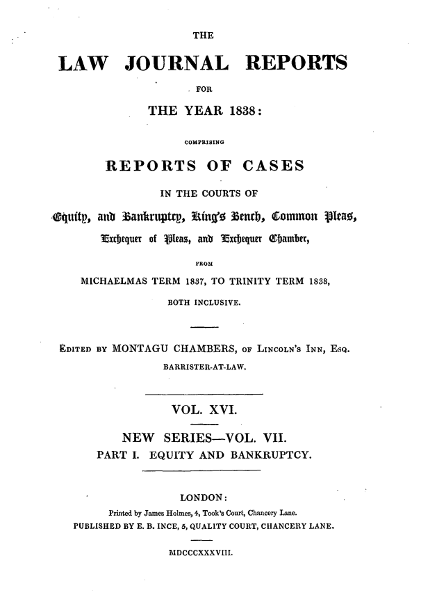 handle is hein.journals/lawjrnl198 and id is 1 raw text is: 

THE


LAW JOURNAL REPORTS

                      FOR

               THE YEAR 1838:


                     COMPRISING

        REPORTS OF CASES

                 IN THE COURTS OF

-ittp,* ahl) 36antntptQp, Wing0 3end, Commnon ipeao0,

        Vicbequer of  lpas, anb 3xECbquwr ebamber,

                      FROM

     MICHAELMAS TERM 1837, TO TRINITY TERM 1838,

                  BOTH INCLUSIVE.



 EDITED BY MONTAGU CHAMBERS, OF LINCOLN'S INN, ESQ.
                 BARRISTER-AT-LAW.



                   VOL. XVI.

           NEW SERIES-VOL. VII.
       PART I. EQUITY AND BANKRUPTCY.



                    LONDON:
         Printed by James Holmes, 4, Took's Court, Chancery Lane.
   PUBLISHED BY E. B. INCE, 5, QUALITY COURT, CHANCERY LANE.


BIDCCCXXXVIII.


