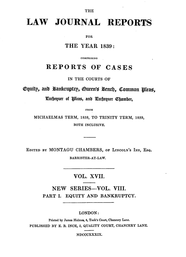 handle is hein.journals/lawjrnl200 and id is 1 raw text is: 
                      THE


 LAW JOURNAL REPORTS


                      FOR

               THE YEAR 1839:

                    COMPRISING

        REPORTS OF CASES

                IN THE COURTS OF

Oquitp, antb 3anitruptrp, Oueenfo len0,, Common 3Iea0,

        xrebquer of lIpeas, anlb Extbequer Oamber,

                      FROM

    MICHAELMAS TERM, 1838, TO TRINITY TERM, 1839,
                  BOTH INCLUSIVE.





 EDITED BY MONTAGU CHAMBERS, oF LINCOLN'S INN, ESQ.

                 BARRISTER-AT-LAW.



                 VOL. XVII.


          NEW    SERIES-VOL. VIII.
       PART I. EQUITY AND BANKRUPTCY.



                    LONDON:
         Printed by James Holmes, 4, Took's Court, Chancery Lane.
  PUBLISHED BY E. B. INCE, 5, QUALITY COURT, CHANCERY LANE.

                   MDCCCXXXIX.


