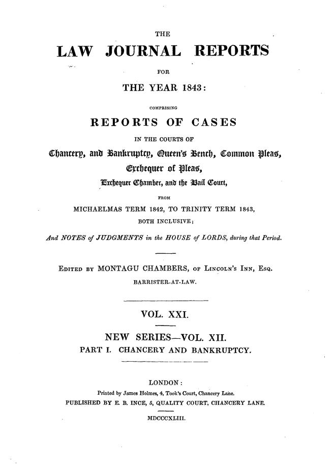 handle is hein.journals/lawjrnl208 and id is 1 raw text is: 


                       THE


  LAW JOURNAL REPORTS

                       FOR

                THE YEAR 1843:

                      COMPRISING

         REPORTS OF CASES

                   IN THE COURTS OF

 banttrp, anb 3ankrtptp, kuen'f e3nenjj, Colnzon pfeag,

                 Crgtquer of VItao,

            3 xcbequr ebamber, anv the 3ai1 Tourt,

                        FROM
      MICHAELMAS TERM 1842, TO TRINITY TERM 1843,
                   BOTH INCLUSIVE;

Alnd NOTES of JUDGMENTS in the HOUSE of LORDS, during that Period.



   EDITED BY MONTAGU CHAMBERS, OF LINCOLN'S INN, ESQ.

                   BARRISTER-AT-LAW.



                   VOL. XXI.


             NEW   SERIES-VOL. XII.
       PART I. CHANCERY AND BANKRUPTCY.



                      LONDON:
           Printed by James Holmes, 4, Took's Court, Chancery Lahe.
    PUBLISHED BY E. B. INCE, 5, QUALITY COURT, CHANCERY LANE.

                     MDCCCXLIII.


