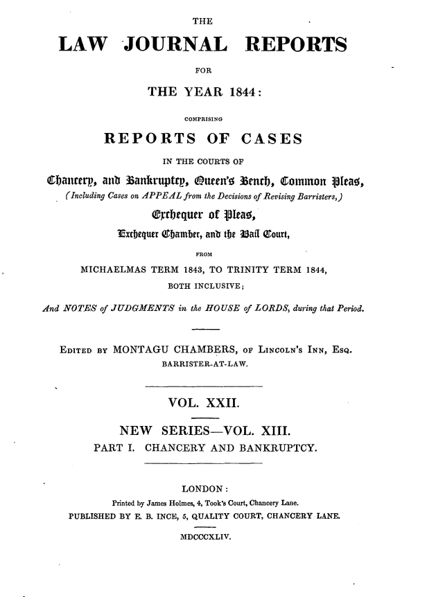 handle is hein.journals/lawjrnl210 and id is 1 raw text is: 
                         THE

   LAW JOURNAL REPORTS

                         FOR

                 THE YEAR 1844:

                       COMPRISING

          REPORTS OF CASES

                    IN THE COURTS OF

 Cbanterp, ant' Zankruptrp, mten' 33e n b, Common 101ca!,
    (Including Cases on APPEAL from the Decisions of Revising Barristers,)
                  ( bcqucr of OIea0,

            Extbequer (9bamber, anb the Uaff eourt,

                         FROM
      MICHAELMAS TERM 1843, TO TRINITY TERM 1844,
                     BOTH INCLUSIVE;

And NOTES of JUDGMENTS in the HOUSE of LORDS, during that Period.



   EDITED BY MONTAGU CHAMBERS, oF LINCOLN'S INN, EsQ.
                    BARRISTER-AT-LAW.



                    VOL. XXII.


             NEW    SERIES-VOL. XIII.
        PART I. CHANCERY AND BANKRUPTCY.



                       LONDON:
            Printed by James Holmes, 4, Took's Court, Chancery Lane.
    PUBLISHED BY E. B. INCE, 5, QUALITY COURT, CHANCERY LANE.

                       MDCCCXLIV.


