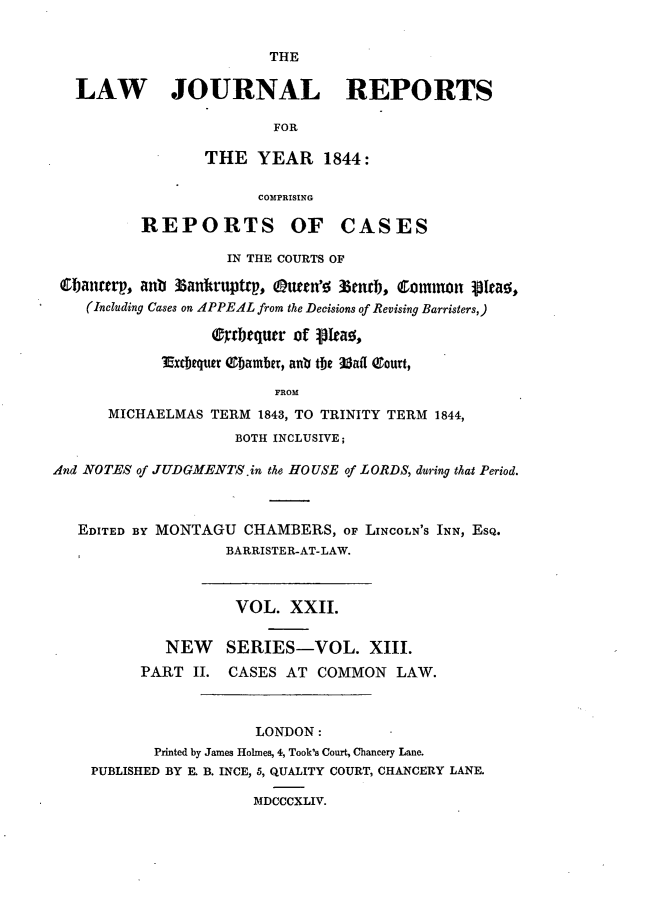 handle is hein.journals/lawjrnl211 and id is 1 raw text is: 


THE


   LAW JOURNAL REPORTS

                         FOR

                 THE YEAR 1844:

                       COMPRISING

          REPORTS OF CASES

                    IN THE COURTS OF

 l;anterp, anb 35antruptcp, (uecn' %mbn, 1ommon 13tao,
    (Including Cases on APPEAL from the Decisions of Revising Barristers,)

                  (trbequr of kaYea,

            Excbequer Obamber, anti the Mail 0ourt,

                         FROM
      MICHAELMAS TERM 1843, TO TRINITY TERM 1844,
                     BOTH INCLUSIVE;

And NOTES of JUDGMENTS .in the HOUSE of LORDS, during that Period.



   EDITED BY MONTAGU CHAMBERS, OF LINCOLN'S INN, EsQ.
                    BARRISTER-AT-LAW.



                    VOL. XXII.

             NEW    SERIES-VOL. XIII.
          PART II. CASES AT COMMON LAW.



                       LONDON:
            Printed by James Holmes, 4, Took's Court, Chancery Lane.
    PUBLISHED BY E. B. INCE, 5, QUALITY COURT, CHANCERY LANE.

                       MDCCCXLIV.


