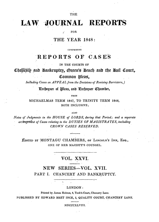 handle is hein.journals/lawjrnl218 and id is 1 raw text is: 


TH4E


   LAW JOURNAL REPORTS

                           FOR

                   THE YEAR 1848:

                         COMPRISING

           REPORTS OF CASES

                      IN THE COURTS OF
Cbaiqftrf .aun b anrttptrp, Otren'e  3encb anb the 35aff Court,

                      cominmnon i[rae,
      Imi3tding Cases on APPE4L from the Decisions of Revising Barristers,)

            Exrbequ of Vica, anb Exdcbquer Qbamber,

                           FROM
       MICHAELMAS TERM 1847, TO TRINITY TERM 1848,
                      BOTH INCLUSIVE;

                           ALSO
Notes of Judgments in the HOUSE of LORDS, during that Period; and a separate
  arrhftymnt of Cases relating to the DUTIES OF MAGISTRAI TES, including
                 CROWN C.4SES RESERVED.



    9D1TED. BY'MONTAGU CHAMBERS,. oF LINCOLN'S INN, ESQ.,
                ONE OF HER MAJESTY'S COUNSEL.



                      VOL. XXVI.

              NEW    SERIES- VOL. XVII.
          PART I. CHANCERY AND BANKRUPTCY.



                         LONDON:
             Printed by James Holmes, 4, Took's Court, Chancery Lane.
 PUBLISHED BY EDWARD BRET INCE, 5, QUALITY COURT, CHANCERY LANE.

                        MDCCCXLVIII.


