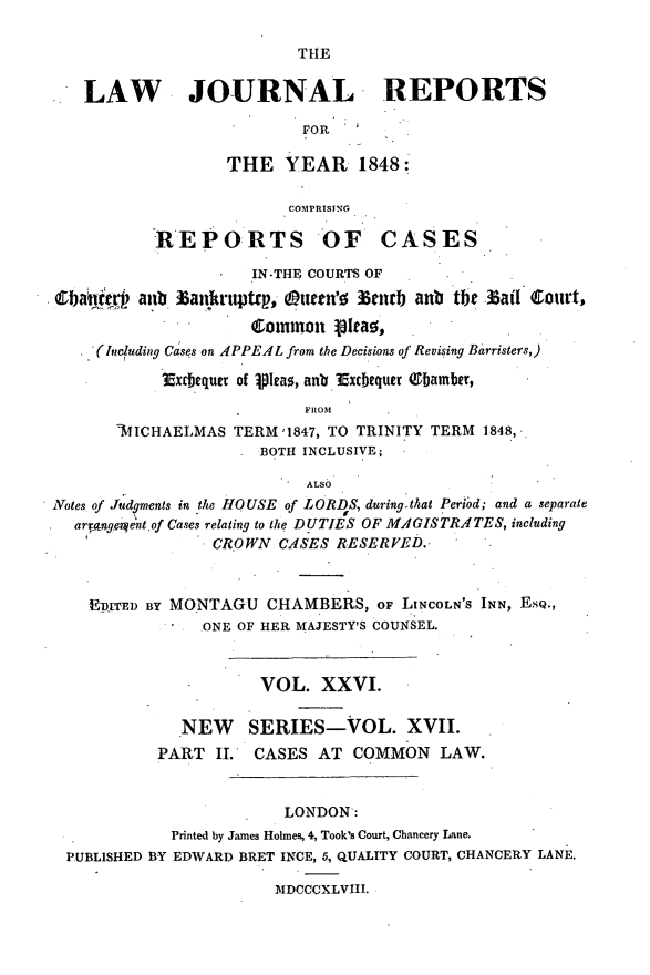 handle is hein.journals/lawjrnl219 and id is 1 raw text is: 

THE


LAW   JOURNAL REPORTS

                       FR

               THE YEAR 1848:

                      COMPRTSING

       REPORTS OF CASES


            IN.THE COURTS OF
aub. 3 anruptrp, OtCn'0 3enrb anb tbe .ail Court,
            Common 1a,,


    .'(Including Cases on 4PPEAL from the Decisions of Revising Barristers,)

             Exrbequer of ipIas, an. ?Excbequer ebamber,
                            FROM
        'IICHAELMAS TERM '1847, TO TRINITY TERM 1848,
                       BOTH INCLUSIVE;

                            ALSO
Notes of Judgments in the HOUSE of LORDS, during.that Peri'od; and a separate
   aranger.ent of Cases relating to the DUTIES OF MAGISTRATES, including
                  CROWN CASES RESERVED.*



     EDiTED BY MONTAGU CHAMBERS, oF LINCOLN'S INN, ESQ.,
                 ONE OF HER MAJESTY'S COUNSEL.


                       VOL. XXVI.

               NEW SERIES-VOL. XVII.
            PART II.  CASES AT COMMON LAW.


                         LONDON:
             Printed by James Holmes, 4, Took's Court, Chancery Lane.
  PUBLISHED BY EDWARD BRET INCE, 5, QUALITY COURT, CHANCERY LANE.

                         .MDCCCXLVIII.


. 04140


