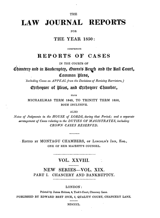 handle is hein.journals/lawjrnl222 and id is 1 raw text is: 


THE


LAW        JOURNAL              REPORTS

                       FOR

               THE YEAR 1850:

                      COMPRISING


REPORTS OF


CASES


                     IN THE COURTS OF
banftrp anb in t3aulruptrp, ouiee'; zttgb anb the 35atl Cout,
                     Common olay.,

      Including Cases on APPEAL from the Decisions of Revising Barristers,)

        0irbtquer of VW5a, anb 0yrbtquwr (Ebathr,

                           FROM
       MICHAELMAS TERM 1849, TO TRINITY TERM 1850,
                      BOTH INCLUSIVE.

                          ALSO
Notes of Judgments in the HOUSE of LORDS, during that Period; and a separate
  arr4ngement of Cases relating to the DUTIES OF MAGISTRATES, including
                 CROWN CASES RESERVED.



   EDITED BY MONTAGU CHAMBERS, OF LINCOLN'S INN, EsQ.,
                ONE OF HER MAJESTY'S COUNSEL.



                     VOL. XXVIII.

              NEW SERIES-VOL. XIX.
         PART I. CHANCERY AND BANKRUPTCY.


                        LONDON:
            Printed by James Holmes, 4, Took's Court, Chancery Lane.
 PUBLISHED BY EDWARD BRET INCE, 5, QUALITY COURT, CHANCERY LANE.

                         MDCCCL.


