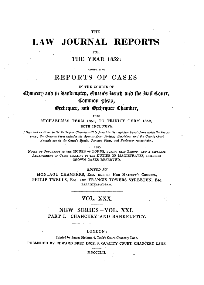 handle is hein.journals/lawjrnl226 and id is 1 raw text is: 






THE


    LAW JOURNAL REPORTS

                              FOR

                     THE YEAR 1852:

                            COMPRISING

              REPORTS OF CASES

                        IN THE COURTS OF

Cbanrurp aun fit 3anrt4ptrp, Ouen'o 3ntrb anb tb  3atl Court,

                        Common ioteao,

              0-prquw', anb Oyrbequer 6bamber,

                              FROM
       MICHAELMAS TERM 1851, TO TRINITY TERM 1852,
                         BOTH INCLUSIVE.
(Decisions in Error in the Exchequer Chamber will be found in the respective Courts from which the Errors
   come; the Common Pleas includes the Appeals from Revising Barristers, and the County Court
       Appeals are in the Queen's Bench, Common Pleas, and Exchequer respectively.)

                               ALSO
  NOTES OF JUDGMENTS IN THE HOUSE OF LORDS, DURING THAT PERIOD; AND A SEPARATE
    ARRANGEMENT OF CASES RELATING TO, THE DUTIES OF MAGISTRATES, INCLUDING
                     CROWN CASES RESERVED.

                            EDITED BY
      MONTAGU CHAMBERS, ESQ. ONE OF HER MAJESTY'S COUNSEL,
    PHILIP TWELLS, ESQ. AND FRANCIS TOWERS STREETEN, ESQ.
                         BARRISTERS-AT-LAW.



                         VOL. XXX.


                NEW SERIES-VOL. XXI.
           PART I. CHANCERY-AND BANKRUPTCY.



                            LONDON:
              Printed by James Holmes, 4, Took's Court, Chancery Lane.
  PUBLISHED BY EDWARD BRET INCE, 5, QUALITY COURT, CHANCERY LANE.

                            MDCCCLII.


