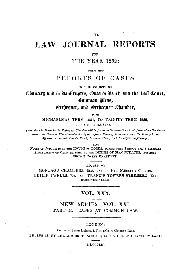 handle is hein.journals/lawjrnl227 and id is 1 raw text is: 








THE


LAW JOURNAL REPORTS

                          FOR

                 THE YEAR 1852:

                        UOMlPRISING


REPORTS


OF CASES


                        IN THE COURTS OF

6banterp aub in batiftruptp, (urn'o 15urb anub ttje
                        Common 15 lrao,

              0rbtqutr, anb Orrbrqurr '&Fambr,

                               FROM


       MICHAELMAS TERM 1851, TO TRINITY TERM 1852,
                         BOTH INCLUSIVE.
(Decisions in Error in the Exchequer Chamber will be found in the respective Courts from which the Errors
   come; the Common Pleas includes the Appeals from Revisig Bairisters, and the County Court
       Appeals are in the Queen's Bench, Common Pleas, and Exchequer respectively.)

                               ALSO
  NOTES OF JUDGMENTS IN THE HOUSE OF LORDS, DURING THAT PERIOD; AND A SEPARATE
    ARRANGEMENT OF CASES RELATING TO THE DUTIES OF MAGISTRATES, INCLUDING
                      CROWN CASES RESERVED.

                            EDITED BY
      MONTAGU CHAMBERS, EsQ. ONE OF HER XfWSTY'S CoUNs1
    PHILIP TWELLS, ESQ. AND FRANCIS TOWEjR    ST-R6J      Eso.
                         BIARRISTERIIS-AT-LW.



                         VOL. XXX.'


                NEW SERIES-VOL. XXI.
             PART 1I. CASES AT COMMON LAW.



                            LONDON:
              Printed by James Holmes, 4, Took's Court, Chancery Lane.
  PUBLISHED BY EDWARD B'RET INCE, 5, QUALITY COURT, CHANCERY LANE.

                            MDCCCLII.


Bail Court,


