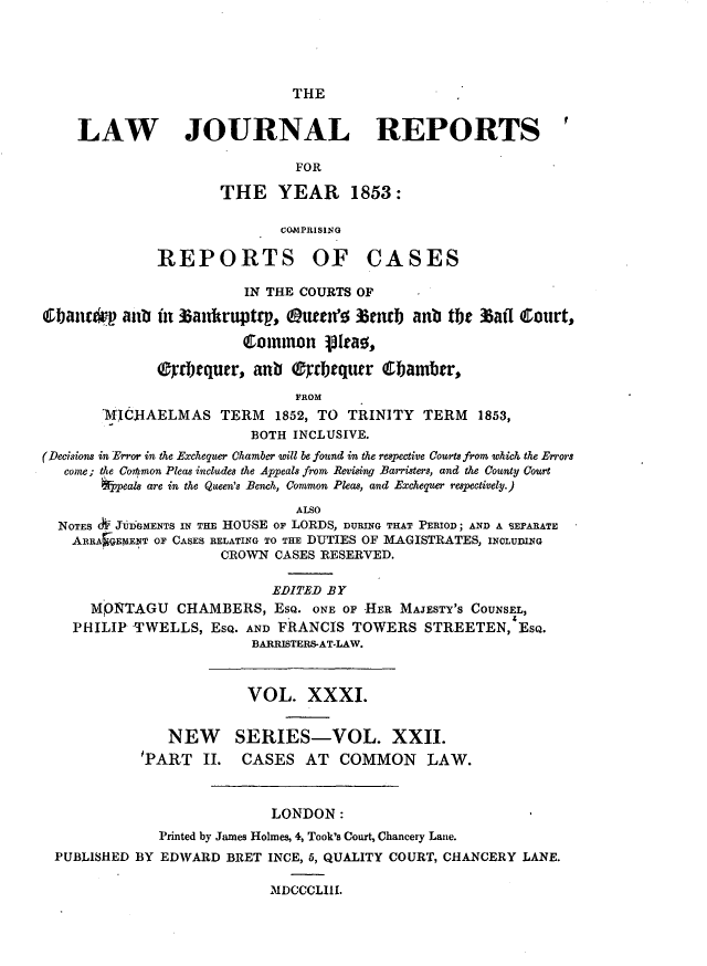 handle is hein.journals/lawjrnl229 and id is 1 raw text is: 




THE


    LAW JOURNAL REPORTS

                              FOR

                     THE YEAR 1853:

                            COMPRISING

              REPORTS OF CASES

                        IN THE COURTS OF
 i1)an    anb in ta ntruptrp,  ueze 3 emnb anb tbt 3aff Court,

                        Common jIta!,

              (fditqu~r, anb (  rbequrr Cbambtr,
                              FROM
       MICHAELMAS TERM 1852, TO TRINITY TERM 1853,
                         BOTH INCLUSIVE.
(Decisions in Error in the Exchequer Chamber will be found in the respective Courts from which the Errors
   come; the Co~ltmon Pleas includes the Appeals from Revising Barristers, and the County Court
       *Ppeals are in the Queen's Bench, Common Pleas, and Exchequer respectively.)
                              ALSO
  NOTES A- JUDGMENTS IN THE HOUSE OF LORDS, DURING THAT PERIOD; AND A SEPARATE
    ARRA$EMENT OF CASES RELATING TO THE DUTIES OF MAGISTRATES, INCLUING
                     CROWN CASES RESERVED.

                           EDITED B Y
      MPNTAGU CHAMBERS, EsQ. ONE OF HER MAJESTY'S COUNSEL,
    PHILIP TWELLS, ESQ. AND FRANCIS TOWERS STREETEN, ESQ.
                         BARRISTERS-AT-LAW.


                         VOL. XXXI.

               NEW SERIES-VOL. XXII.
            TART II.    CASES AT COMMON LAW.


                           LONDON:
              Printed by James Holmes, 4, Took's Court, Chancery Lane.
 PUBLISHED BY EDWARD BRET INCE, 5, QUALITY COURT, CHANCERY LANE.

                           IDCCCLIII.


