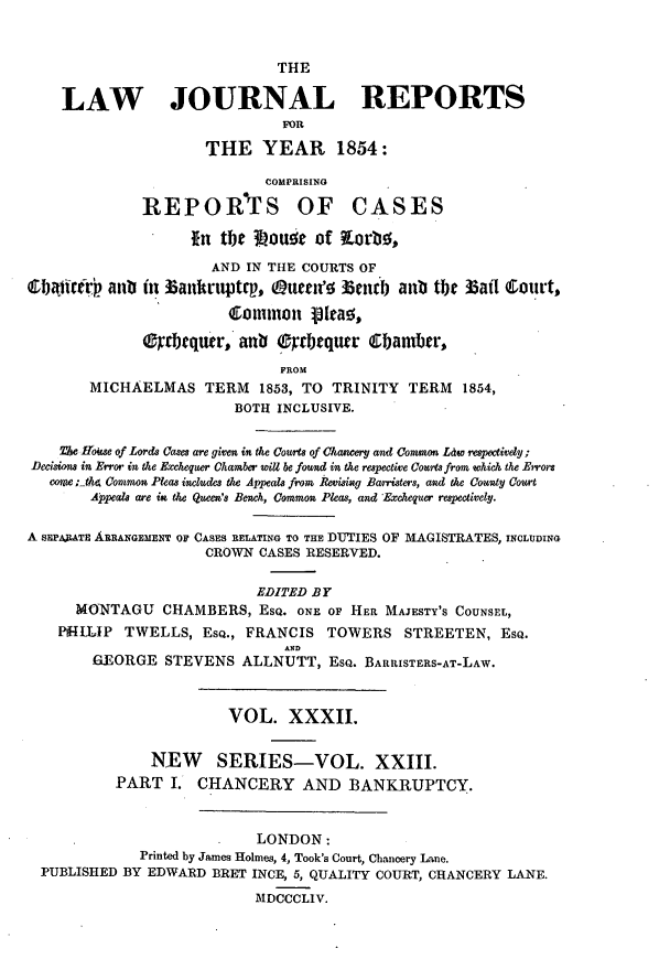 handle is hein.journals/lawjrnl230 and id is 1 raw text is: 


                              THE

    LAW JOURNAL REPORTS
                               FOR

                     THE YEAR 1854:

                            COMPRISING

              REPORVIS OF CASES

                    *n tbe IMouz of KLorbo,
                      AND IN THE COURTS OF
    ibjifrr  anl in ~an-akrptp, tueune Zend anb the 35aI Court,

                        Cormmon 13tao,

              rrbequer, anb Ocbtqutr (Ebamber,
                              FROM
       MICHAELMAS TERM 1853, TO TRINITY TERM 1854,
                         BOTH INCLUSIVE.

    ZT House of Lords Cases are given in the Courts of Chanzery and Comon Ldw respectived;
Decisions in Error in the Exchequer Chamber will be found in the respective Coxis from which the Error
   come; tt4 Common Pleas inchue the Appeals from Revising Batristers, and the County Court
        Appeals are is the Queen's Bench, Common Pleas, and Exchequer respectively.

A SHPAJATE ARRANGEMENT OF CASES RELATING TO THE DUTIES OF MAGISTRATES, INCLUDING
                     CROWN CASES RESERVED.

                           EDITED BY
      MONTAGU CHAMBERS, EsQ. ONE OF HER MAJESTY'S COUNSEL,
    PiHIMIP TWELLS, EsQ., FRANCIS TOWERS STREETEN, EsQ.
                               AND
        GEORGE STEVENS ALLNUTT, EsQ. BARRISTERS-AT-LAW.



                        VOL. XXXII.


               NEW SERIES-VOL. XXIII.
           PART I. CHANCERY AND BANKRUPTCY.


                           LONDON:
             Printed by James Holmes, 4, Took's Court, Chancery Lane.
  PUBLISHED BY EDWARD BRET INCE, 5, QUALITY COURT, CHANCERY LANE.

                           MDCCCLIV.


