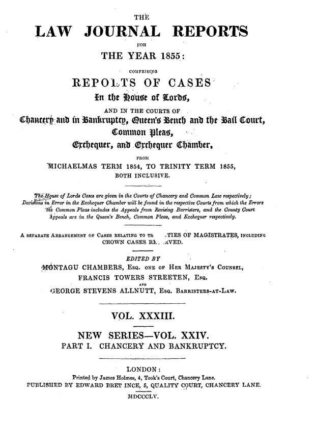 handle is hein.journals/lawjrnl232 and id is 1 raw text is: 
                              THE

    LAW JOURNAL REPORTS
                              FOR
                     THE YEAR 1855:

                            COMPRISING

              REPOLTS OF CASES,

                   in thehe   use of qorbs,
                      AND IN THE COURTS OF
cbaitvHanb (n 33ankrjtttry, QOueen' 3tcub anb tbe 33ai1 Court,
                        Clommnon 13Ieao.   .

              rtrbtquwr, anb .0yrbtqutr C   iamber,
                              FROM
       'MICHAELMAS TERM 1854, TO TRINITY TERM 1855,
                         BOTH INCLUSIVE.


    rVe House of Lords Cases are given in the Courts of Chancery and Common Law respectively;
 Decisfin Error in the Exchequer Chamber will be fownd in the respective Courts from which the Errors
      th Common Pleas includes the Appeals from Revising Barristers, and the County Court
        'Appeals are in the Queen's Bench, Common Pleas, and Exchequer respectively.

A SEPARATE ARRANGEMENT OF CASES RELATING TO Tr   TIES OF MAGISTRATES, INCLUDMNG
                     CROWN CASES R. - -VED.

                            EDITED BY
      MNTAGU CHAMBERS, ESQ. ONE OF HER MAJESTY'S COUNSEL,
               FRANCIS TOWERS STREETEN, EsQ.
                               AND
        GEORGE STEVENS ALLNUTT, ESQ. BARRISTERS-AT-LAW.


                        VOL. XXXIII.


               NEW SERIES-VOL. XXIV.
           PART I. CHANCERY AND BANKRUPTCY.


                            LONDON:
              Printed by James Holmes, 4, Took's Court, Chancery Lane.
  PUBLISHED BY EDWARD BRET INCE, 5, QUALITY COURT, CHANCERY LANE.
                            MklDCCCLV.


