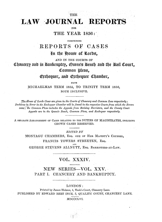 handle is hein.journals/lawjrnl234 and id is 1 raw text is: 


                              THE

    LAW -JOURNAL REPORTS
                               FOR
                     THE YEAR 1856:'

                            COMPRISING

             REPORTS OF CASES

                   fn the 30oua   of Korb!,

                      AND IN THE COURTS OF
C1i-narp aab in  3anikruptrp, Atrenf  3e3i ) anb the Bail Court,


              (rbequcr, an i ®     mcmequtr (i)amber,
                              PROM
       MICHAELMAS TERM 1855, TO TRINITY TERM 1856,
                         BOTH INCLUSIVE.


    Thet iouse of Lords Cases are given in the Courts of Chancery and Common Law respectiely;
 Deciions in Error in the Exchequer Chamber will be found in the respective Courts from which the Errors
   com;e ; the Common Pleas includes the Appeals from Revising Barristers, and the County Court
        Appeals are in the Queen's Bench, Commsnon Pleas, and Exchequer resp)ectively.

A SEPARATE ARRANGEMENT O  CASES RELATING TO THE DUTIES OF MAGISTRATES, INCLUDING
                     CROWN CASES RESERVED.

                            EDITED BY
      MONTAGU CHAMBERS, EsQ. ONE OF HER MAJESTY'S COUNSEL,
               FRANCIS TOWERS STREETEN, ESQ.
                               AND
        GEORGE STEVENS ALLNUTT, EsQ. BARRISTERS-AT-LAW.


                        VOL. XXXIV.


                NEW SERIES-VOL. XXV.
           PART I. CHANCERY AND BANKRUPTCY.


                            LONDON:
              Printed by James Holmes, 4, Took's Court, Chancery Lane.
  PUBLISHED BY EDWARD BRET INCE, 5, QUALITY COURT, CHANCERY LANE.
                            MDCCCLVI.


