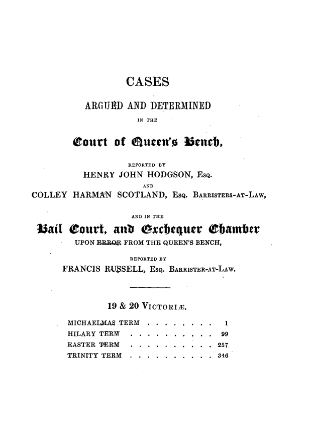 handle is hein.journals/lawjrnl235 and id is 1 raw text is: 









                  CASES


          ARGUED AND DETERMINED
                    IN THE


        (roirt of eiiuen'    b¢nce,


                  REPORTED BY
          HENRY JOHN HODGSON, EsQ.
                     AND
COLLEY HtARMAN SCOTLAND, EsQ. BARRISTERS-AT-LAW,

                   AND IN THE

 bail Court, anb Oxcbtqucr (bazi       r
        UPON B   FROM THE QUEEN'S BENCH,

                  REPORTED BY
      FRANCIS RU$SELL, EsQ. BARRISTER-AT-LAW.




              19 & 20 VICTORIE.

       MICHAELMAS .TERM ... ........ 1
       HILARY TEM..   .........     99
       EASTER TER-M ... .......... 257
       TRINITY TERM ... .......... 346


