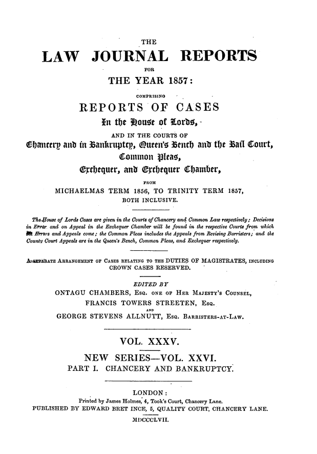 handle is hein.journals/lawjrnl236 and id is 1 raw text is: 




                              THE

    LAW JOURNAL REPORTS
                               FO]R

                      THE YEAR 1857:

                             COMPRISING

              REPORTS'OF CASES

                    it tlit 11otit of KLorbo, -
                      AND IN THE COURTS OF
0IanutT aub in ]3ankruptrp., eutten'o 33cib aub Ot 33afl Court,


              ®rdicquer, an    0Qyrbrqutr Cbauber,
                               FROM
        MICHAELMAS TERM     1856, TO TRINITY TERM    1857,
                         BOTH INCLUSIVE.

  TA&e47ouse of Lords Cases are given in the Courts of Chancery and Common Law respectively; Decisions
in Error and on Appeal in the Exchequer Chamber 'will be found in the respective Courts from which
N Mr7rs and Appeals come; the Common Pleas includes the Appeals from Revising Barristers; and the
Cout?4 Court Appeals are in the Queen's Bench, Common Pleas, and Exchequer respectively.


A-AnvATE ARRANGEMENT OF CASES RELATING TO THE DUTIES OF MAGISTRATES, INCLUDING
                      CROWN CASES RESERVED.

                            EDITED BY
        ONTAGU CHAMBERS, ESQ. ONE OF HER MAJESTY'S COUNSEL,
                FRANCIS TOWERS STREETEN, ESQ.
                                A .
        GEORGE STEVENS ALLNUTT, ESQ. BARRISTERS-AT-LAW.


                         VOL. XXXV.

               NEW SERIES-VOL. XXVI.
           PART I. CHANCERY AND BANKRUPTCY.


                            LONDON:
              Printed by James Holmes, 4, Took's Court, Chancery Lane.
  PUBLISHED BY EDWARD BRET INCE, 5, QUALITY COURT, CHANCERY LANE.
                            MI)CCCLVII.


