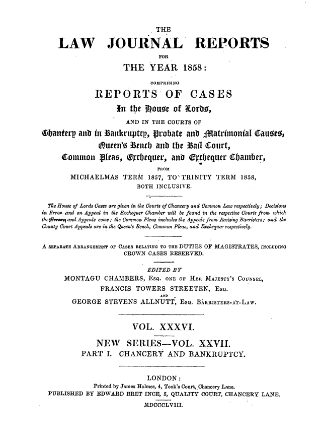 handle is hein.journals/lawjrnl238 and id is 1 raw text is: 


                              THE

    LAW JOURNAL REPORTS
                               FOR

                      THE YEAR 1858:

                             COMPRISING

              REPORTS OF CASES

                    fiti the Jouto of Korbq;,
                      AND IN THE COURTS OF

tanterp atb in Baiikruptrp, ptobate anV ;Matrimonial Cauoev,

               Ou( tl' 3cndb anub te 33ail Court,
     Ctommon    9t1Iae, rbequer, an  Oprcbequcr 6Ubambrr,
                               FROM
        MICHAELMAS TERM 1857, TO' TRINITY TERM 1858,
                         BOTH INCLUSIVE.


  TIe House of Lords Cases are given in the Courts of Chancery and Common Law respectively; Decisions
in Erro. znd on Appeal in the Excheque Chamber will be found in the respective Courts from which
theoErr and Appeals come; the Common Pleas includes the Appeals from Revising Barristers; and the
County Court Appeals are in thke Queen's Bench, Common Pleas, and Exchequer respectively.


A SEPARATE ARRANGEMENT OF CASES RELATING TO THE DUTIES OF MAGISTRATES, INCLUDING
                      CROWN CASES RESERVED.

                            EDITED BY
      MONTAGU CHAMBERS, EsQ. ONE OF HEi MAJESTY'S COUNSEL,
                FRANCIS TOWERS STREETEN, EsQ.
                               A.D
        GEORGE STEVENS ALLNUTT, ESQ. BARRISTERS-A-T-LAW.



                        VOL. XXXVI.

              NEW SERIES-VOL. XXVII.
          PART T. CHANCERY AND BANKRUPTCY.


                            LONDON:
              Printed by James Holmes, 4, Took's Court, Chancery Lane.
  PUBLISHED BY EDWARD BRET INCE, 5, QUALITY COURT, CHANCERY LANE.
                           MDCCCLVIII.


