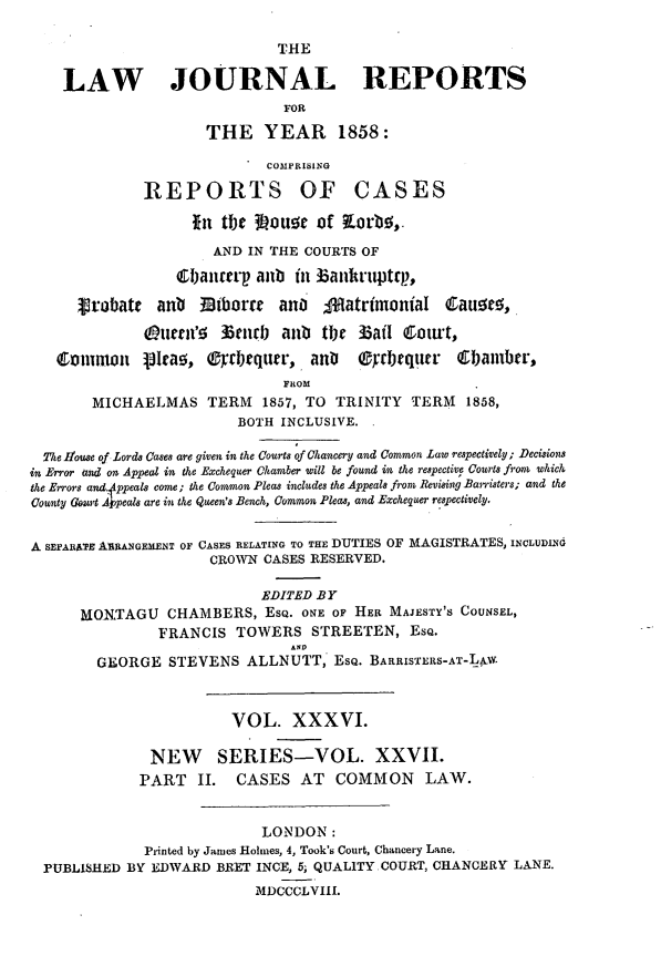 handle is hein.journals/lawjrnl239 and id is 1 raw text is: 

                              THE

    LAW JOURNAL REPORTS
                               FOR

                     THE YEAR 1858:

                             COMPRISING

              REPORTS OF CASES

                    lin tje 3 ouor of Lorbo,
                      AND IN THE COURTS OF
                  1banurp anb in Banft'uptrp.,

      ,V'obatt anb  Mtborrr anO    ;MatrimoniaI Cau!,
              (Duien'o 35enrb aub tiw 3 3ai Court,
   Common     [Ira5, OyTl)quer, an      0cyrtqucr   611ambtr,
                               FROM
        MICHAELMAS TERM 1857, TO TRINITY TERM 1858,
                         BOTH INCLUSIVE.

  The house of Lords Cases are given in the Courts of Chancery and Common Law respectively; Decisions
in Error and on Appeal in the Exchequer Chamber will be found in the respective Courts from? which
the Errors ad~4ppeals come ; the Common Pleas includes the Appeals from Rev'si'g Barristers; and the
County Gusrt Ajopeals are in the Queen's Bench, Common Pleas, and Exchequer respectively.


A SEPARxTE AIRANGEMEINT OF CASES RELATING TO THE DUTIES OF MAGISTRATES, INCLUDING
                      CROWN CASES RESERVED.

                            EDITED BY
      MOXTAGU CHAMBERS, ESQ. ONE OF HER MAJESTY'S COUNSEL,
                FRANCIS TOWERS STREETEN, ESQ.
                               AND
        GEORGE STEVENS ALLNUTT, ESQ. BARRIS'XERS-AT-Lp-



                        VOL. XXXVI.

               NEW     SERIES-VOL. XXVII.
             PART II.    CASES AT COMMON        LAW.


                            LONDON:
              Printed by James Holmes, 4, Took's Court, Chancery Lane.
  PUBLISHED BY EDWARD BEET INCE, 5; QUALITY.COURT, CHANCERY LANE.
                           MIDCCCLVIII.


