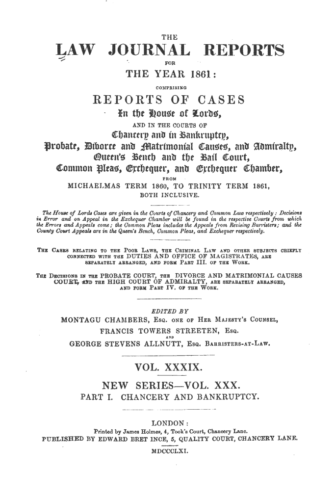 handle is hein.journals/lawjrnl244 and id is 1 raw text is: 



                              THE
     AWJOURALREPORTS

                               FOR

                     THE YEAR 1861:
                             COMPRISING

              REPORTS OF CASES

                   fit t.be ou; of ;Eorb;,
                       AND IN THE COURTS OF
                  (I0aflntfl  an it 1ankruptrp,
   robat,    iborrc an                              9atrmoiia1 m a mfiraltp,

              @ucen's   tenb aub tje  aI Court,
     o imon NIra ,  :d)cquur, anb ®rI~ tquer  i~ainber

                              FROM
        MICHAELMAS TERM 1860, TO TRINITY TERM       1861,
                         BOTH INCLUSIVE.

  The House of Lords Cases are given in the Courts of Chancery and Common Law respectively ; Decsions
in Error and on Appeal in the Exchequer Chamber will be found in the respective Courts froom which
e Errors and Appeals come; the Common Pleas includes t Appeals from Revising Barristers; and t
COanny Couow Appeals ar in the Queen s Bench, Common Pleas, and Exchequer respectively.

THE CASES RELATING TO THE POOR LAWS, THE CRIMINAL LAW AND OTHER SUBJECTS CHIEFLY
       CONNECTED WiTH THE DUTIES AND OFFICE OF MAGISTRATES, ARE
            SEPARATELY ARRANGED, AND FORM PAR IlL oF T  WOH1.

TE DIoiNa IN THE PROBATE COURT, T DIVORCE AND MATRIMONIAL CAUSES
    COUR_ T AD THE HIGH COURT OF ADMIRALTY, AR SEPAA      AANGED,
                    AND FORK PART IV. OF THE WoRK


                           EDITED BY
      MONTAGU CHAMBERS, EsQ. ONE OF HER MAJESTY'S COUNSEL,
               FRANCIS TOWERS STREETEN, ESQ.
        GEORGE STEVENS ALLNUTT, ESQ. BARRISTERS AT-LAW.


                       VOL. XXXIX.

                NEW SERIES-VOL. XXX.
           PART I. CHANCERY AND BANKRUPTCY.


                           LONDON:
              Printed by James Holmes, 4, Took's Court, Chancery Lane.
 PUBLISHED BY EDWARD BRET INCE, 5, QUALITY COURT, CHANCERY LANE.
                           MDCCCLXI


