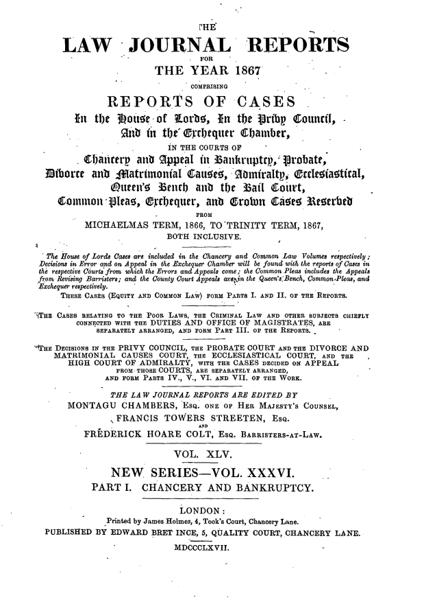 handle is hein.journals/lawjrnl255 and id is 1 raw text is: 

                                 PHE

      LAW JOURNAL REPORTS
                                 FOR
                        THE YEAR 1867
                                COMPRISING

               RErORTS OF CASES

        fn  the 3Lou    -.of  orb', In tbe pribp CouncfI,
                 Rb in tbt'     .r'I)eqtter 6IJamber,
                           IN THE COURTS OF
          0t~afierp anb OppeaI in i3ankruptrp,'P robatP
  Mbhorre anib ofatrimonial Caut!50, .gamiraltp, Orde iatical,

               Ottn'!    %enrb axb    the 36ail CoiEt,
     Comnmon-131tao, 0cbtquer, anb Orobon Ca!eR        Atotrbtb
                                 FROM
          MICHAELMAS TERM, 1866, TO -TRINITY TERM, 1867,
                           BOTH INCLUSIVE.

  The House of Lords Cases are included in the Chancery and Common Law Volumes respectively;
  Decisions in Error and on Appeal in the Exchequer Chamber will be found with the reports of Cases in
  the respectie Courts from which the Errors and Appeals come; the Common Pleas includes the Appeals
  f-om Revising Barristers; and the County Court Appeals are:in the Queen's-Bench, CommonPleas, and
  'Exchequer respectively.
     THESE CASES (EQUITY AND COMMON LAW) FORM PARTS I. AND II. OF THE REPORTS.

'THE CASES RELATING TO THE POOR LAWS, THE CRIMINAL LAW AND OTHER SUBJECTS CHIEFLY
         CONNECTED WITH THE DUTIES AND OFFICE OF MAGISTRATES, ARE
             SEPARATELY ARRANGED, AND FORM PART III. OF THE REPORTS.

_qHE DECISIONS IN THE PRIVY COUNCIL, THE PROBATE COURT AND THE DIVORCE AND
    MATRIMONIAL CAUSES COURT, THE ECCLESIASTICAL COURT, AND THE
       HIGH COURT OF ADMIRALTY, WITH THE CASES DECIDED ON APPEAL
                FROM.THOSE COURTS, ARE SEPARATELY ARRANGED,
              AND FORM PARTS IV., V., VI. AND VII. OF THE WORK.

              THE LAW JOURNAL REPORTS ARE EDITED BY
       MONTAGU CHAMBERS, EsQ. ON E OF HEE MAJESTY'S COUNSEL,
                FRANCIS TOWERS STREETEN, ESQ.
                                 AYD
          FREDERICK HOARE COLT, ESQ. BARRISTERS-AT-LAW.

                            VOL. XLV.

               NEW SERIES-VOL. XXXVI.
            PART I. CHANCERY AND BANKRUPTCY.

                             LONDON:
               Printed by James Holmes, 4, Took's Court, Chancery Lane.
  PUBLISHED BY EDWARD BRET INCE, 5, QUALITY COURT, CHANCERY LANE.
                            MDCCCLXVII.


