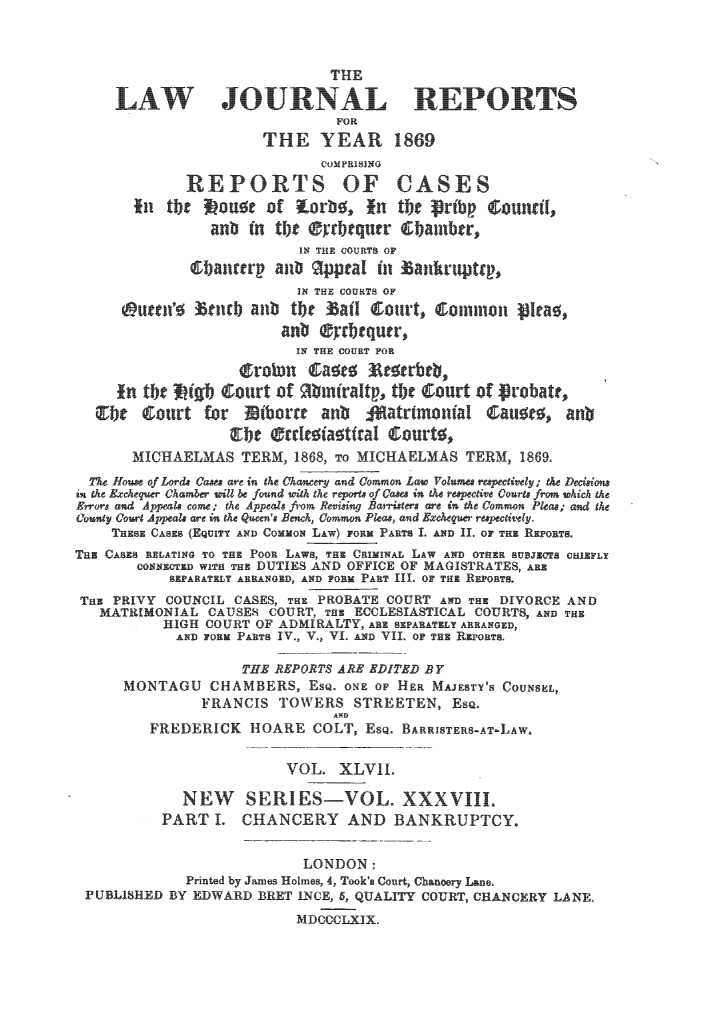 handle is hein.journals/lawjrnl258 and id is 1 raw text is: THE
LAW JOURNAL REPORTS
THE YEAR 1869
COMPRISNa
REPORTS OF CASES
in tbe kouse of Eorbs, in tbe griby Counrfl,
aub In tbT @rrfjqurr {      aOnFtr,
IN THE COURTS OF
EIbancerp anD 2ppt in hankupt,
IN THE COUCTS OP
The Ho's     - a o .  r   are i  t   ,ai rdCmrL, I'o  -e lecis o
anb ®rdtqutr,
IN THE COUST FOR
Ero in East        reb
in tbc MIgF court of 20iralty, tIbc court of grobatr,
bet curt for Biborre anb 9atrmoniaI Eausc0, anb
MICHAELMAS TERM, 1808, 'ro MICIIAELMAS TERM, 1809.
TeHue of Lode Cases are in tke Chneyand Co mn Lao Volumes respectivly ; the Decisions
in the Exchequer Ckamber will be found widi the reports of Cases in the reepective Courts from which the
Errors and Appeals come; the Appeals from Revising Barristers are in the Common Pleas; and the
County Court Ap alare in the Queen's Bench,  Pleas, and Exchequr respectively.
ESE CASES (EQUITY AND COMMON LAW) FOR PARTS I. AND IL OF THE REPORTS.
THE CASES RELATING TO THE POon LAWS, THE CRIMINAL LAW AND OTHER SUBJECTS CHIEFLY
coN+ c'r WITH Eus DUTIES AND OFFICE OF MAGISTRATES, Aaz
SEPARATELY ARRANGED, AND FORM PART IIL OF THE REPORTS.
THE PRIVY COUNCIL CASES, THE PROBATE COURT AND THE DIVORCE AND
TRIMONIAL CAUSES COURT, THE ECCLESIASTICAL COURTS, AND THE
HIGH COURT OF ADMIRALTY, AAE SEPARATELY ARANGED,
AND YORa PARTS IV., V., VI. AND VI. OF THE REPORTS.
THE REPORTS ARE EDITED BY
MONTAGU CHAMBERS, ESQ. ONE OF HER MAJESTY 'S COUNSEL,
FRANCIS TOWERS STREETEN, ESQ.
AND
FREDERICK HOARE COLT, ESQ. BARRISTERS-AT-LAW.
VOL. XLVIL
NEW SERIES-VOL. XXXVIII.
PART L CHANCERY AND BANKRUPTCY.
LONDON:
Printed by James Holmes, 4, Took's Court, Chanoery Lane.
PUBLISHED BY EDWARD BRET INCE, 5, QUALITY COURT, CHANCERY LANE.
MDCCCLXIX.


